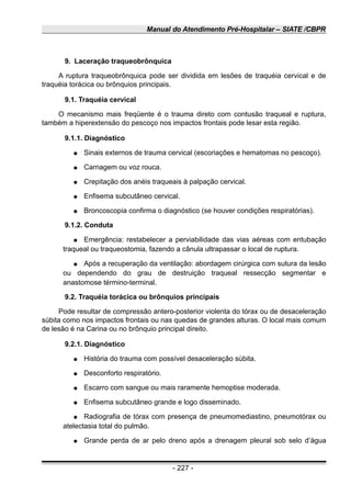 Manual do Atendimento Pré-Hospitalar – SIATE /CBPR
9. Laceração traqueobrônquica
A ruptura traqueobrônquica pode ser dividida em lesões de traquéia cervical e de
traquéia torácica ou brônquios principais.
9.1. Traquéia cervical
O mecanismo mais freqüente é o trauma direto com contusão traqueal e ruptura,
também a hiperextensão do pescoço nos impactos frontais pode lesar esta região.
9.1.1. Diagnóstico
● Sinais externos de trauma cervical (escoriações e hematomas no pescoço).
● Carnagem ou voz rouca.
● Crepitação dos anéis traqueais à palpação cervical.
● Enfisema subcutâneo cervical.
● Broncoscopia confirma o diagnóstico (se houver condições respiratórias).
9.1.2. Conduta
● Emergência: restabelecer a perviabilidade das vias aéreas com entubação
traqueal ou traqueostomia, fazendo a cânula ultrapassar o local de ruptura.
● Após a recuperação da ventilação: abordagem cirúrgica com sutura da lesão
ou dependendo do grau de destruição traqueal ressecção segmentar e
anastomose término-terminal.
9.2. Traquéia torácica ou brônquios principais
Pode resultar de compressão antero-posterior violenta do tórax ou de desaceleração
súbita como nos impactos frontais ou nas quedas de grandes alturas. O local mais comum
de lesão é na Carina ou no brônquio principal direito.
9.2.1. Diagnóstico
● História do trauma com possível desaceleração súbita.
● Desconforto respiratório.
● Escarro com sangue ou mais raramente hemoptise moderada.
● Enfisema subcutâneo grande e logo disseminado.
● Radiografia de tórax com presença de pneumomediastino, pneumotórax ou
atelectasia total do pulmão.
● Grande perda de ar pelo dreno após a drenagem pleural sob selo d’água
- 227 -
 