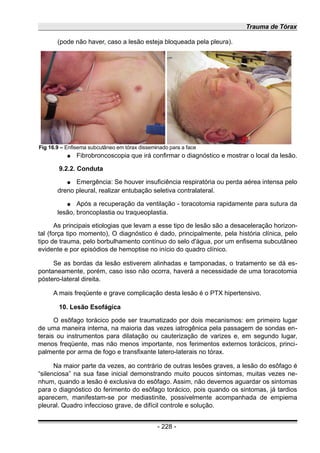 Trauma de Tórax
(pode não haver, caso a lesão esteja bloqueada pela pleura).
● Fibrobroncoscopia que irá confirmar o diagnóstico e mostrar o local da lesão.
9.2.2. Conduta
● Emergência: Se houver insuficiência respiratória ou perda aérea intensa pelo
dreno pleural, realizar entubação seletiva contralateral.
● Após a recuperação da ventilação - toracotomia rapidamente para sutura da
lesão, broncoplastia ou traqueoplastia.
As principais etiologias que levam a esse tipo de lesão são a desaceleração horizon-
tal (força tipo momento), O diagnóstico é dado, principalmente, pela história clínica, pelo
tipo de trauma, pelo borbulhamento contínuo do selo d'água, por um enfisema subcutâneo
evidente e por episódios de hemoptise no início do quadro clínico.
Se as bordas da lesão estiverem alinhadas e tamponadas, o tratamento se dá es-
pontaneamente, porém, caso isso não ocorra, haverá a necessidade de uma toracotomia
póstero-lateral direita.
A mais freqüente e grave complicação desta lesão é o PTX hipertensivo.
10. Lesão Esofágica
O esôfago torácico pode ser traumatizado por dois mecanismos: em primeiro lugar
de uma maneira interna, na maioria das vezes iatrogênica pela passagem de sondas en-
terais ou instrumentos para dilatação ou cauterização de varizes e, em segundo lugar,
menos freqüente, mas não menos importante, nos ferimentos externos torácicos, princi-
palmente por arma de fogo e transfixante latero-laterais no tórax.
Na maior parte da vezes, ao contrário de outras lesões graves, a lesão do esôfago é
“silenciosa” na sua fase inicial demonstrando muito poucos sintomas, muitas vezes ne-
nhum, quando a lesão é exclusiva do esôfago. Assim, não devemos aguardar os sintomas
para o diagnóstico do ferimento do esôfago torácico, pois quando os sintomas, já tardios
aparecem, manifestam-se por mediastinite, possivelmente acompanhada de empiema
pleural. Quadro infeccioso grave, de difícil controle e solução.
- 228 -
Fig 16.9 – Enfisema subcutâneo em tórax disseminado para a face
 
