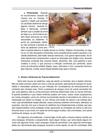 Trauma de Abdome
● Perfurantes: Quando
há envolvimento visceral (de
víscera oca ou maciça). É
quando o objeto que penetrar
na cavidade abdominal atingir
alguma víscera , lesando ór-
gãos e estruturas. Lembrar
sempre que o projétil de arma
de fogo ou a arma branca po-
dem lesar estruturas do tórax
associadas ao abdômen. O
ponto de penetração refere-
se não somente à parede an-
terior do abdômen como tam-
bém à parede lateral e à região dorsal ou lombar. Objetos introduzidos na vagi-
na ou no reto (situações conhecidas como empalamento) podem penetrar a ca-
vidade abdominal, pela lesão dessas estruturas, com grave repercussão. As le-
sões abdominais compreendem ruptura ou laceração dos órgãos ocos, fazendo
extravasar conteúdo das vísceras (fezes, alimentos, bile, suco gástrico e pan-
creático e urina), o que provoca a infecção conhecida por peritonite, assim
como de estruturas sólidas (fígado, baço, pâncreas e rins), causando hemorra-
gias internas, muitas vezes despercebidas logo após o trauma.
3. Sinais e Sintomas do Trauma Abdominal
Nem todo trauma do abdômen, seja ele aberto ou fechado, leva a lesões internas.
Mas se estas ocorrem, põem em risco a vida do paciente, pela perda de sangue em quan-
tidade e velocidade variáveis ou por infecção em conseqüência do extravasamento de
conteúdo das vísceras ocas. Tanto a presença de sangue como de outras secreções (fe-
zes, suco gástrico, bile ou urina) provocam sintomas abdominais mais ou menos intensos.
O grande problema é que esses sintomas podem ser leves, outras vezes progressivos;
em outras situações, como em vítimas inconscientes devido a traumatismo do crânio ou a
intoxicação por álcool ou drogas, ou em vítimas com lesão da coluna e da medula espi-
nhal, cuja sensibilidade esteja alterada, esses sintomas estariam diminuídos, alterados ou
ausentes. Isso faz com que o trauma do abdômen leve freqüentemente a lesões que pas-
sem despercebidas numa avaliação inicial, agravando as condições da vítima ou até con-
tribuindo para a sua morte, em razão de hemorragias ocultas, não-controladas, com perda
contínua de sangue, ou por infecção.
Em algumas circunstâncias, a hemorragia inicial após o trauma estaria contida por
uma carapaça, limitando o sangramento. Após algum tempo, que varia desde alguns mi-
nutos até algumas horas, essa carapaça rompe-se permitindo uma segunda hemorragia,
desta vez não-limitada pela carapaça, levando à morte rápida, se não for controlada. Este
- 232 -
Fig 16.3 – Trauma abdominal aberto com exposição de
visceral
 