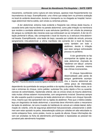 Manual do Atendimento Pré-Hospitalar – SIATE /CBPR
mecanismo, conhecido como ruptura em dois tempos, aparece mais freqüentemente nos
traumatismos do baço. Exemplificando: uma vítima que esteja bem na primeira avaliação
no local do acidente desenvolve, durante o transporte ou na chegada ao hospital, hemor-
ragia abdominal interna súbita, sem sinais ou sintomas prévios.
A dor abdominal, sintoma mais evidente e freqüente nas vítimas deste trauma, é
causada tanto pelo trauma direto na parede abdominal, como pela irritação na membrana
que recobre a cavidade abdominal e suas estruturas (peritônio), em virtude da presença
de sangue ou conteúdo das vísceras ocas que extravasam ao se romperem. A dor da irri-
tação peritonial é difusa, não corresponde o local do trauma ou à estrutura intra-abdomi-
nal lesada. Exemplificando: uma lesão de baço, causada por colisão de veículo, provoca
sangramento intra-abdominal; a vítima manifesta não somente dor o local do trauma,
como também em todo o
abdômen, devido à irritação
que esse sangue extravasado
provoca no peritônio.
A dor geralmente se faz
acompanhar de rigidez da pa-
rede abdominal, chamada de
"abdômen em tábua", sintoma
involuntário presente mesmo
nas vítimas inconscientes.
O choque hipovolêmico
desencadeado pela perda de
sangue geralmente acompa-
nha o trauma abdominal em
vários graus de intensidade,
dependendo da quantidade de sangue perdida e da rapidez da perda. Muitas vezes, os si-
nais e sintomas do choque, como palidez, sudorese fria, pulso rápido e fino ou ausente,
cianose de extremidades, hipotensão arterial, são os únicos sinais do trauma abdominal,
visto muitas vítimas estarem inconscientes, com sangramento invisível. Devemos sempre
ter alta suspeita quanto à presença de lesão abdominal em vítimas com choque hipovolê-
mico, mesmo que não apresentem dor ou rigidez do abdômen. Para que o médico estabe-
leça um diagnóstico de lesão abdominal, o socorrista deve informá-lo sobre o mecanismo
da lesão do abdômen, tal como invasão do habitáculo do veículo em colisão lateral, defor-
mação do volante, cinto de segurança abdominal mal-posicionado, pressionando o abdô-
men sem estar apoiado na pelve, desaceleração súbita por colisões em alta velocidade ou
contra anteparos fixos, como postes, muros ou queda de alturas. Essas informações de-
vem ser anotadas na ficha de atendimento pré-hospitalar e repassadas ao pessoal res-
ponsável pelo atendimento hospitalar.
- 233 -
Fig 16.5 – Trauma de abdome causando rigidez e aumento de volume
 