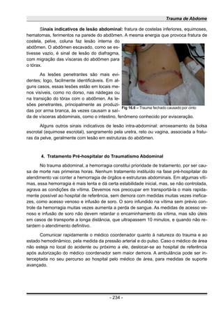 Trauma de Abdome
Sinais indicativos de lesão abdominal: fratura de costelas inferiores, equimoses,
hematomas, ferimentos na parede do abdômen. A mesma energia que provoca fratura de
costela, pelve, coluna faz lesão interna do
abdômen. O abdômen escavado, como se es-
tivesse vazio, é sinal de lesão do diafragma,
com migração das vísceras do abdômen para
o tórax.
As lesões penetrantes são mais evi-
dentes; logo, facilmente identificáveis. Em al-
guns casos, essas lesões estão em locais me-
nos visíveis, como no dorso, nas nádegas ou
na transição do tórax com o abdômen. As le-
sões penetrantes, principalmente as produzi-
das por arma branca, às vezes causam a saí-
da de vísceras abdominais, como o intestino, fenômeno conhecido por evisceração.
Alguns outros sinais indicativos de lesão intra-abdominal: arroxeamento da bolsa
escrotal (equimose escrotal), sangramento pela uretra, reto ou vagina, associada a fratu-
ras da pelve, geralmente com lesão em estruturas do abdômen.
4. Tratamento Pré-hospitalar do Traumatismo Abdominal
No trauma abdominal, a hemorragia constitui prioridade de tratamento, por ser cau-
sa de morte nas primeiras horas. Nenhum tratamento instituído na fase pré-hospitalar do
atendimento vai conter a hemorragia de órgãos e estruturas abdominais. Em algumas víti-
mas, essa hemorragia é mais lenta e dá certa estabilidade inicial, mas, se não controlada,
agrava as condições da vítima. Devemos nos preocupar em transportá-la o mais rapida-
mente possível ao hospital de referência, sem demora com medidas muitas vezes inefica-
zes, como acesso venoso e infusão de soro. O soro infundido na vítima sem prévio con-
trole da hemorragia muitas vezes aumenta a perda de sangue. As medidas de acesso ve-
noso e infusão de soro não devem retardar o encaminhamento da vítima, mas são úteis
em casos de transporte a longa distância, que ultrapassem 10 minutos, e quando não re-
tardem o atendimento definitivo.
Comunicar rapidamente o médico coordenador quanto à natureza do trauma e ao
estado hemodinâmico, pela medida da pressão arterial e do pulso. Caso o médico de área
não esteja no local do acidente ou próximo a ele, deslocar-se ao hospital de referência
após autorização do médico coordenador sem maior demora. A ambulância pode ser in-
terceptada no seu percurso ao hospital pelo médico de área, para medidas de suporte
avançado.
- 234 -
Fig 16.6 – Trauma fechado causado por cinto
 