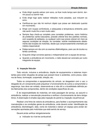 Direção Defensiva
● Evite dirigir quando estiver com sono, os ficar muito tempo sem dormir, dor-
mir pouco ou dormir mal;
● Evite dirigir logo após realizar refeições muito pesadas, que induzem ao
sono;
● Certificar-se que não há nenhum objeto que possa ser deslocado quando
em movimento;
● Dirigir com roupas confortáveis, e adequadas a temperatura ambiente, para
não sentir muito frio e nem muito calor;
● Sempre faça check-up completo para constatar problemas, como histórico
de problemas cardio-vasculares, pressão arterial fora dos padrões normais,
com suspeita de epilepsia, ou qualquer outro que possa colocar em risco as
seguras condições de direção. Ao constatar, solicite imediatamente afasta-
mento das funções de motorista, desde que comprovadamente orientado por
médico responsável;
● Esteja sempre em dia com os exames oftalmológicos, para uso de óculos ou
lentes corretivas;
● Enquanto dirige converse apenas o indispensável com a equipe de serviço;
● Quando a ambulância em movimento, o rádio deverá ser acionado por outro
integrante da equipe;
6. Inspeção Veicular
Todo veículo, inclusive a ambulância, dispõe de equipamentos e sistemas impor-
tantes para evitar situações de perigo que possam levar a acidentes, como pneus, siste-
ma de freios, iluminação, suspensão, direção, etc.
Todos os componentes e equipamentos do veículo, se desgastam com o uso; o
desgaste de um componente pode prejudicar o funcionamento de outros e comprometer a
segurança. Isso deve ser evitado, observando-se a vida útil e a durabilidade definida pe-
los fabricantes dos componentes, dentro de condições específicas de uso.
É de responsabilidade do motorista, em toda passagem de serviço, ao assumir a
ambulância, realizar a manutenção preventiva e verificar o funcionamento de itens obriga-
tórios. A observação é simples seja pela inspeção do painel ou inspeção visual/manual.
Realizar uma ficha de vistoria da ambulância, para facilitar o acompanhamento das
manutenções e as condições gerais da ambulância, onde deverá conter: Identificação da
ambulância, kilometragem, data, nome do motorista e deixar um espaço para anotar ob-
servações apontadas pelo motoristas que está saindo de serviço.
Deverá ainda verificar obrigatoriamente:
● Indicador do nível de combustível;
- 52 -
 