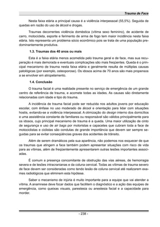 Trauma de Face
Nesta faixa etária a principal causa é a violência interpessoal (55,5%). Seguida de
quedas em razão do uso de álcool e drogas.
Traumas decorrentes violência doméstica (vítima sexo feminino), de acidente de
carro, motocicleta, esporte e ferimento de arma de fogo tem maior incidência nesta faixa
etária. Isto representa um problema sócio econômico pois se trata de uma população pre-
dominantemente produtiva.
1.3. Traumas dos 40 anos ou mais
Esta é a faixa etária menos acometida pelo trauma geral e de face, mas sua recu-
peração é mais demorada e eventuais complicações são mais freqüentes. Queda é o prin-
cipal mecanismo de trauma nesta faixa etária e geralmente resulta de múltiplas causas
patológicas (por exemplo, osteoporose). Os idosos acima de 70 anos são mais propensos
a se envolver em atropelamento.
1.4. Conclusão
O trauma facial é uma realidade presente no serviço de emergência de um grande
centro de referência de trauma, e acomete todas as idades. As causas são diretamente
relacionadas com idade e tipo do trauma.
A incidência de trauma facial pode ser reduzida nos adultos jovens por educação
escolar, com ênfase no uso moderado de álcool e orientação para lidar com situações
hostis, evitando-se a violência interpessoal. A otimização do design interno dos domicílios
e uma assistência constante de familiares ou responsável são válidos principalmente para
os idosos, cujo principal mecanismo de trauma é a queda. Uma maior utilização de cinto
de segurança e uso de air bags por motoristas e capacetes que cubram toda a face de
motociclistas e ciclistas são condutas de grande importância que devem ser sempre se-
guidas para se evitar conseqüências graves dos acidentes de trânsito.
Além de serem dramáticos pela sua aparência, não podemos nos esquecer de que
os traumas que atingem a face também podem apresentar situações com risco de vida
para as vítimas, além de freqüentemente apresentarem outras lesões importantes associ-
adas.
É comum a presença concomitante de obstrução das vias aéreas, de hemorragia
severa e de lesões intracranianas e da coluna cervical. Todas as vítimas de trauma severo
de face devem ser consideradas como tendo lesão de coluna cervical até realizarem exa-
mes radiológicos que eliminem esta hipótese.
Saber o mecanismo de injúria é muito importante para a equipe que vai atender a
vítima. A anamnese deve focar dados que facilitem o diagnóstico e a ação das equipes de
emergência, como queixas visuais, parestesia ou anestesia facial e a capacidade para
morder.
- 238 -
 