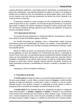 Trauma de Face
portante administrar tratamento o mais rápido possível. Geralmente, as queimaduras com
ácidos são instantâneas, cuja extensão depende da potência do ácido e da duração do
contato com os tecidos do olho. As queimaduras por álcalis (bases fortes, como amônia,
cal etc.) tendem a ser mais profunda, penetrando nos tecidos dos olhos e levando à ne-
crose da córnea e conjuntiva.
O tratamento consiste em iniciar a lavagem do olho imediatamente, de preferência
ainda no local onde se deu o acidente, com fino jato de água da torneira ou, se possível,
água estéril. A rapidez é de grande importância. Enxaguar os olhos durante pelo menos
15 a 30 minutos, prestando atenção especial à parte interna das pálpebras. Enxaguá-los
durante o transporte inclusive.
3.2.5. Queimaduras Térmicas
Os traumas térmicos (hipertermia ou hipotermia) elétricos, barométricos e ultra-sô-
nicos podem provocar perturbações agudas e variáveis.
Os traumas provocados por radiações, como o infravermelho, podem provocar
queimaduras graves com opacificações da córnea e do cristalino. O raio ultravioleta, co-
mum nos aparelhos de solda, leva a erosões corneanas extremamente dolorosas, porém
sem seqüelas graves.
Devido ao reflexo de piscar, as queimaduras térmicas do olho geralmente se limi-
tam às pálpebras. As leves são tratadas com o fechamento dos olhos e a colocação de
curativo frouxo sobre eles; as queimaduras graves provavelmente também atingirão face,
corpo e as vias respiratórias. Nesse caso, acionar o médico supervisar, pois essa vítima é
candidata a entubação de vias aéreas. Após prevenir ou tratar as complicações citadas,
enxaguar os olhos para remover qualquer material estranho incrustado. Curativos por
tempo prolongado aumentam a possibilidade de infecção e impedem a drenagem de se-
creções.
Transportar a vítima ao hospital de referência.
4. Traumatismo do Ouvido
O ouvido externo consiste da orelha e um canal de aproximadamente 2 cm. A ore-
lha serve para proteger o ouvido médio e prevenir danos ao tímpano. A orelha também
canaliza as ondas que alcançam o ouvido para o canal e o tímpano no meio do ouvido.
Somente quando o som alcança o tímpano, na separação do ouvido externo e médio, a
energia da onda é convertida em vibrações na estrutura óssea do ouvido.
O ouvido médio é uma cavidade cheia de ar, consistindo na bigorna e 3 pequenos
ossos interconectados - o martelo, a bigorna e o estribo. O tímpano é uma membrana
muito durável e bem esticada que vibra quando a onda a alcança. Logo, o tímpano vibra
com a mesma freqüência da onda. Como ela está conectada ao martelo, os movimento
do tímpano coloca o martelo, a bigorna, e o estribo em movimento com a mesma freqüên-
- 242 -
 