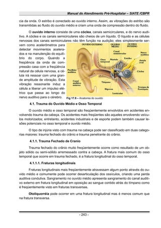 Manual do Atendimento Pré-Hospitalar – SIATE /CBPR
cia da onda. O estribo é conectado ao ouvido interno. Assim, as vibrações do estribo são
transmitidas ao fluido do ouvido médio e criam uma onda de compressão dentro do fluido.
O ouvido interno consiste de uma cóclea, canais semicirculares, e do nervo audi-
tivo. A cóclea e os canais semicirculares são cheios de um líquido. O líquido e as células
nervosas dos canais semicirculares não têm função na audição; eles simplesmente ser-
vem como acelerômetros para
detectar movimentos acelera-
dos e na manutenção do equilí-
brio do corpo. Quando a
freqüência da onda de com-
pressão casa com a freqüência
natural da célula nervosa, a cé-
lula irá ressoar com uma gran-
de amplitude de vibração. Esta
vibração ressonante induz a
célula a liberar um impulso elé-
trico que passa ao longo do
nervo auditivo para o cérebro.
4.1. Trauma do Ouvido Médio e Osso Temporal
O ouvido médio e osso temporal são freqüentemente envolvidos em acidentes en-
volvendo trauma da cabeça. Os acidentes mais freqüentes são aqueles envolvendo veícu-
los motorizados; entretanto, acidentes industriais e de esporte podem também causar le-
sões potenciais no osso temporal e ouvido médio.
O tipo de injúria visto com trauma na cabeça pode ser classificado em duas catego-
rias maiores: trauma fechado do crânio e trauma penetrante do crânio.
4.1.1. Trauma Fechado de Cranio
Trauma fechado do crânio muito freqüentemente ocorre como resultado de um ob-
jeto sólido ou semi-sólido arremessado contra a cabeça. A fratura mais comum do osso
temporal que ocorre em trauma fechado, é a fratura longitudinal do osso temporal.
4.1.1.1. Fraturas longitudinais
Fraturas longitudinais mais freqüentemente atravessam algum ponto através do ou-
vido médio e comumente pode ocorrer desarticulação dos ossículos, criando uma perda
auditiva condutiva. Sangramento no ouvido médio apresenta sangramento do canal auditi-
vo externo em fratura longitudinal em oposição ao sangue contido atrás do tímpano como
é freqüentemente visto em fraturas transversas.
Otoliquorréia pode ocorrer em uma fratura longitudinal mas é menos comum que
na fratura transversa.
- 243 -
Fig 17.8 – Anatomia do ouvido
 