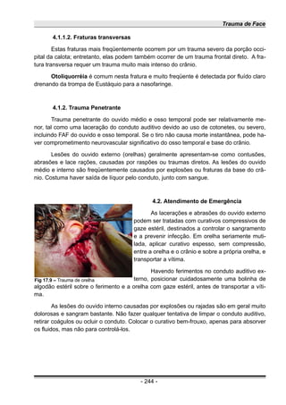 Trauma de Face
4.1.1.2. Fraturas transversas
Estas fraturas mais freqüentemente ocorrem por um trauma severo da porção occi-
pital da calota; entretanto, elas podem também ocorrer de um trauma frontal direto. A fra-
tura transversa requer um trauma muito mais intenso do crânio.
Otoliquorréia é comum nesta fratura e muito freqüente é detectada por fluído claro
drenando da trompa de Eustáquio para a nasofaringe.
4.1.2. Trauma Penetrante
Trauma penetrante do ouvido médio e osso temporal pode ser relativamente me-
nor, tal como uma laceração do conduto auditivo devido ao uso de cotonetes, ou severo,
incluindo FAF do ouvido e osso temporal. Se o tiro não causa morte instantânea, pode ha-
ver comprometimento neurovascular significativo do osso temporal e base do crânio.
Lesões do ouvido externo (orelhas) geralmente apresentam-se como contusões,
abrasões e lace rações, causadas por raspões ou traumas diretos. As lesões do ouvido
médio e interno são freqüentemente causados por explosões ou fraturas da base do crâ-
nio. Costuma haver saída de líquor pelo conduto, junto com sangue.
4.2. Atendimento de Emergência
As lacerações e abrasões do ouvido externo
podem ser tratadas com curativos compressivos de
gaze estéril, destinados a controlar o sangramento
e a prevenir infecção. Em orelha seriamente muti-
lada, aplicar curativo espesso, sem compressão,
entre a orelha e o crânio e sobre a própria orelha, e
transportar a vítima.
Havendo ferimentos no conduto auditivo ex-
terno, posicionar cuidadosamente uma bolinha de
algodão estéril sobre o ferimento e a orelha com gaze estéril, antes de transportar a víti-
ma.
As lesões do ouvido interno causadas por explosões ou rajadas são em geral muito
dolorosas e sangram bastante. Não fazer qualquer tentativa de limpar o conduto auditivo,
retirar coágulos ou ocluir o conduto. Colocar o curativo bem-frouxo, apenas para absorver
os fluidos, mas não para controlá-los.
- 244 -
Fig 17.9 – Trauma de orelha
 
