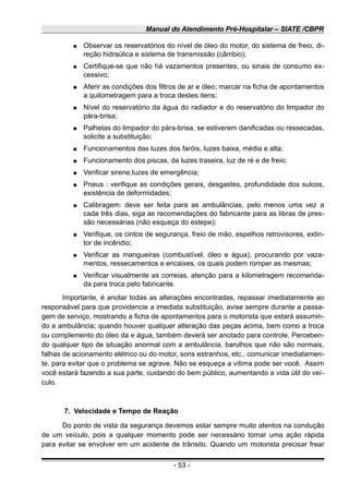Manual do Atendimento Pré-Hospitalar – SIATE /CBPR
● Observar os reservatórios do nível de óleo do motor, do sistema de freio, di-
reção hidraúlica e sistema de transmissão (câmbio);
● Certifique-se que não há vazamentos presentes, ou sinais de consumo ex-
cessivo;
● Aferir as condições dos filtros de ar e óleo; marcar na ficha de apontamentos
a quilometragem para a troca destes itens;
● Nível do reservatório da água do radiador e do reservatório do limpador do
pára-brisa;
● Palhetas do limpador do pára-brisa, se estiverem danificadas ou ressecadas,
solicite a substituição;
● Funcionamentos das luzes dos faróis, luzes baixa, média e alta;
● Funcionamento dos piscas, da luzes traseira, luz de ré e de freio;
● Verificar sirene,luzes de emergência;
● Pneus : verifique as condições gerais, desgastes, profundidade dos sulcos,
existência de deformidades;
● Calibragem: deve ser feita para as ambulâncias, pelo menos uma vez a
cada três dias, siga as recomendações do fabricante para as libras de pres-
são necessárias (não esqueça do estepe);
● Verifique, os cintos de segurança, freio de mão, espelhos retrovisores, extin-
tor de incêndio;
● Verificar as mangueiras (combustível, óleo e água), procurando por vaza-
mentos, ressecamentos e encaixes, os quais podem romper as mesmas;
● Verificar visualmente as correias, atenção para a kilometragem recomenda-
da para troca pelo fabricante.
Importante, é anotar todas as alterações encontradas, repassar imediatamente ao
responsável para que providencie a imediata substituição, avise sempre durante a passa-
gem de serviço, mostrando a ficha de apontamentos para o motorista que estará assumin-
do a ambulância; quando houver qualquer alteração das peças acima, bem como a troca
ou complemento do óleo da e água, também deverá ser anotado para controle. Perceben-
do qualquer tipo de situação anormal com a ambulância, barulhos que não são normais,
falhas de acionamento elétrico ou do motor, sons estranhos, etc., comunicar imediatamen-
te, para evitar que o problema se agrave. Não se esqueça a vítima pode ser você. Assim
você estará fazendo a sua parte, cuidando do bem público, aumentando a vida útil do veí-
culo.
7. Velocidade e Tempo de Reação
Do ponto de vista da segurança devemos estar sempre muito atentos na condução
de um veículo, pois a qualquer momento pode ser necessário tomar uma ação rápida
para evitar se envolver em um acidente de trânsito. Quando um motorista precisar frear
- 53 -
 