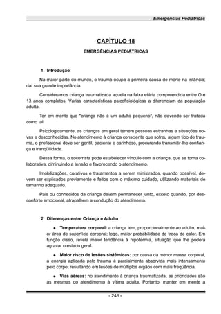 Emergências Pediátricas
CAPÍTULO 18
EMERGÊNCIAS PEDIÁTRICAS
1. Introdução
Na maior parte do mundo, o trauma ocupa a primeira causa de morte na infância;
daí sua grande importância.
Consideramos criança traumatizada aquela na faixa etária compreendida entre O e
13 anos completos. Várias características psicofisiológicas a diferenciam da população
adulta.
Ter em mente que "criança não é um adulto pequeno", não devendo ser tratada
como tal.
Psicologicamente, as crianças em geral temem pessoas estranhas e situações no-
vas e desconhecidas. No atendimento à criança consciente que sofreu algum tipo de trau-
ma, o profissional deve ser gentil, paciente e carinhoso, procurando transmitir-lhe confian-
ça e tranqüilidade.
Dessa forma, o socorrista pode estabelecer vínculo com a criança, que se torna co-
laborativa, diminuindo a tensão e favorecendo o atendimento.
Imobilizações, curativos e tratamentos a serem ministrados, quando possível, de-
vem ser explicados previamente e feitos com o máximo cuidado, utilizando materiais de
tamanho adequado.
Pais ou conhecidos da criança devem permanecer junto, exceto quando, por des-
conforto emocional, atrapalhem a condução do atendimento.
2. Diferenças entre Criança e Adulto
● Temperatura corporal: a criança tem, proporcionalmente ao adulto, mai-
or área de superfície corporal; logo, maior probabilidade de troca de calor. Em
função disso, revela maior tendência à hipotermia, situação que lhe poderá
agravar o estado geral.
● Maior risco de lesões sistêmicas: por causa da menor massa corporal,
a energia aplicada pelo trauma é parcialmente absorvida mais intensamente
pelo corpo, resultando em lesões de múltiplos órgãos com mais freqüência.
● Vías aéreas: no atendimento à criança traumatizada, as prioridades são
as mesmas do atendimento à vítima adulta. Portanto, manter em mente a
- 248 -
 