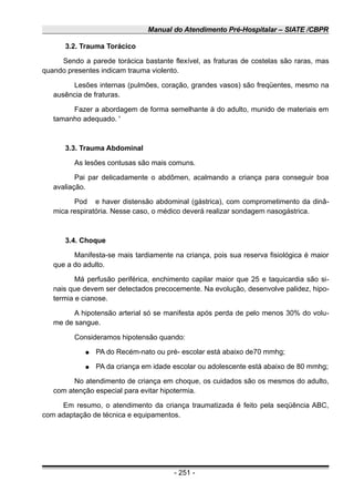 Manual do Atendimento Pré-Hospitalar – SIATE /CBPR
3.2. Trauma Torácico
Sendo a parede torácica bastante flexível, as fraturas de costelas são raras, mas
quando presentes indicam trauma violento.
Lesões internas (pulmões, coração, grandes vasos) são freqüentes, mesmo na
ausência de fraturas.
Fazer a abordagem de forma semelhante à do adulto, munido de materiais em
tamanho adequado. '
3.3. Trauma Abdominal
As lesões contusas são mais comuns.
Pai par delicadamente o abdômen, acalmando a criança para conseguir boa
avaliação.
Pod e haver distensão abdominal (gástrica), com comprometimento da dinâ-
mica respiratória. Nesse caso, o médico deverá realizar sondagem nasogástrica.
3.4. Choque
Manifesta-se mais tardiamente na criança, pois sua reserva fisiológica é maior
que a do adulto.
Má perfusão periférica, enchimento capilar maior que 25 e taquicardia são si-
nais que devem ser detectados precocemente. Na evolução, desenvolve palidez, hipo-
termia e cianose.
A hipotensão arterial só se manifesta após perda de pelo menos 30% do volu-
me de sangue.
Consideramos hipotensão quando:
● PA do Recém-nato ou pré- escolar está abaixo de70 mmhg;
● PA da criança em idade escolar ou adolescente está abaixo de 80 mmhg;
No atendimento de criança em choque, os cuidados são os mesmos do adulto,
com atenção especial para evitar hipotermia.
Em resumo, o atendimento da criança traumatizada é feito pela seqüência ABC,
com adaptação de técnica e equipamentos.
- 251 -
 
