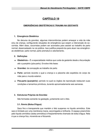 Manual do Atendimento Pré-Hospitalar – SIATE /CBPR
CAPÍTULO 19
EMERGÊNCIAS OBSTÉTRICAS E TRAUMA NA GESTANTE
1. Emergência Obstétrica
No decurso da gravidez, algumas intercorrências podem ameaçar a vida da mãe
e/ou da criança, configurando situações de emergência que exijam a intervenção do so-
corrista. Além disso, socorristas podem ser acionados para assistir ao trabalho de parto
normal, desencadeado na via pública. Isso justifica prepará-Ios para atuar nas emergênci-
as obstétricas: parto normal, parto prematuro e abortamento.
2. Definições
● Obstetrícia – É a especialidade médica que cuida da gestante desde a fecundação
até o puerpério (pós-parto). Envolve três fases:
● Gravidez: da concepção ao trabalho de parto
● Parto: período durante o qual a criança e a placenta são expelidos do corpo da
mãe para o mundo exterior.
● Pós-parto (puerpério): período no qual os órgãos de reprodução restauram suas
condições e tamanhos primitivos, durando aproximadamente seis semanas.
3. Estruturas Próprias da Gravidez
São formadas somente na gestação, juntamente com o feto.
3.1. Âmnio (Bolsa D'água):
Saco fino e transparente que mantém o feto suspenso no líquido amniótico. Este
saco é limitado por uma membrana macia, escorregadia e brilhante. O espaço preenchido
pelo líquido amniótico (bolsa amniótica) é freqüentemente chamado de bolsa d'água. Nela
é que a criança fica, movendo-se e flutuando.
- 253 -
 