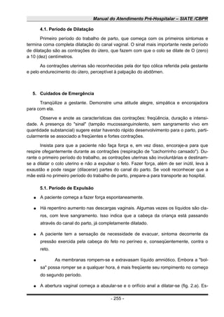 Manual do Atendimento Pré-Hospitalar – SIATE /CBPR
4.1. Período de Dilatação
Primeiro período do trabalho de parto, que começa com os primeiros sintomas e
termina coma completa dilatação do canal vaginal. O sinal mais importante neste período
de dilatação são as contrações do útero, que fazem com que o colo se dilate de O (zero)
a 10 (dez) centímetros.
As contrações uterinas são reconhecidas pela dor tipo cólica referida pela gestante
e pelo endurecimento do útero, perceptível à palpação do abdômen.
5. Cuidados de Emergência
Tranqüilize a gestante. Demonstre uma atitude alegre, simpática e encorajadora
para com ela.
Observe e anote as características das contrações: freqüência, duração e intensi-
dade. A presença do "sinal" (tampão mucossanguinolento, sem sangramento vivo em
quantidade substancial) sugere estar havendo rápido desenvolvimento para o parto, parti-
cularmente se associado a freqüentes e fortes contrações.
Insista para que a paciente não faça força e, em vez disso, encoraje-a para que
respire ofegantemente durante as contrações (respiração de "cachorrinho cansado"). Du-
rante o primeiro período do trabalho, as contrações uterinas são involuntárias e destinam-
se a dilatar o colo uterino e não a expulsar o feto. Fazer força, além de ser inútil, leva à
exaustão e pode rasgar (dilacerar) partes do canal do parto. Se você reconhecer que a
mãe está no primeiro período do trabalho de parto, prepare-a para transporte ao hospital.
5.1. Período de Expulsão
● A paciente começa a fazer força espontaneamente.
● Há repentino aumento nas descargas vaginais. Algumas vezes os líquidos são cla-
ros, com leve sangramento. Isso indica que a cabeça da criança está passando
através do canal do parto, já completamente dilatado.
● A paciente tem a sensação de necessidade de evacuar, sintoma decorrente da
pressão exercida pela cabeça do feto no períneo e, conseqüentemente, contra o
reto.
● As membranas rompem-se e extravasam líquido amniótico. Embora a "bol-
sa" possa romper se a qualquer hora, é mais freqüente seu rompimento no começo
do segundo período.
● A abertura vaginal começa a abaular-se e o orifício anal a dilatar-se (fig. 2.a). Es-
- 255 -
 