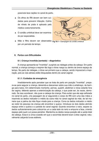 Emergências Obstétricas e Trauma na Gestante
possíveis lace rações no canal do parto.
● Os olhos do RN devem ser bem cui-
dados para prevenir infecção. Colírio
de nitrato de prata é aplicado pelo
médico costumeiramente.
● O cordão umbilical deve ser examina-
do por especialista.
● Mãe e filho devem ser observados
por um período de tempo.
8. Partos com Dificuldades
8.1. Criança invertida (sentada) – diagnóstico
A criança apresenta-se "invertida", surgindo as nádegas antes da cabeça. Em parto
normal, a criança começa a respirar tão logo o tórax nasça ou dentro de breve espaço de
tempo. No parto de nádegas, o tórax sai primeiro que a cabeça, sendo impossível a inspi-
ração, pois as vias aéreas estão bloqueadas dentro do canal vaginal.
8.1.1. Cuidados de emergência
Imediatamente após perceber que se trata de parto em posição "invertida", prepa-
re-se para segurar a criança, deixando-a descansar sobre sua mão e antebraço, de barri-
ga para baixo. Em determinado momento, pernas, quadril, abdômen e tórax estarão fora
da vagina, faltando apenas a exteriorização da cabeça, o que pode ser, às vezes, demo-
rado. Se isso acontecer, não puxe a cabeça da criança. Para evitar que ela seja asfixiada
no canal do parto, crie passagem de ar segurando o corpo do RN com uma das mãos e
inserindo os dedos indicador e médio da outra mão no canal vaginal da mãe, de tal ma-
neira que a palma da mão fique virada para a criança. Corra os dedos indicador e médio
ao redor do pescoço da criança até encontrar o queixo. Introduza os dois dedos abrindo
espaço entre o queixo e a parede do canal vaginal. Quando encontrar o nariz, separe os
dedos suficientemente para colocá-Ios um a cada lado do nariz e empurre a face, criando
espaço pelo qual o ar possa penetrar. Mantenha os dedos nessa posição até a saída total
da cabeça. Essa é a única ocasião em que o socorrista deverá tocar a área vaginal, natu-
ralmente calçando luvas estéreis.
- 258 -
Fig 19.1 – Clampagem do cordão umbilical
 