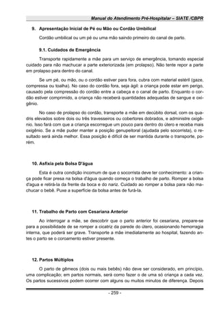 Manual do Atendimento Pré-Hospitalar – SIATE /CBPR
9. Apresentação Inicial de Pé ou Mão ou Cordão Umbilical
Cordão umbilical ou um pé ou uma mão saindo primeiro do canal de parto.
9.1. Cuidados de Emergência
Transporte rapidamente a mãe para um serviço de emergência, tomando especial
cuidado para não machucar a parte exteriorizada (em prolapso). Não tente repor a parte
em prolapso para dentro do canal.
Se um pé, ou mão, ou o cordão estiver para fora, cubra com material estéril (gaze,
compressa ou toalha). No caso do cordão fora, seja ágil: a criança pode estar em perigo,
causado pela compressão do cordão entre a cabeça e o canal de parto. Enquanto o cor-
dão estiver comprimido, a criança não receberá quantidades adequadas de sangue e oxi-
gênio.
No caso de prolapso do cordão, transporte a mãe em decúbito dorsal, com os qua-
dris elevados sobre dois ou três travesseiros ou cobertores dobrados, e administre oxigê-
nio. Isso fará com que a criança escorregue um pouco para dentro do útero e receba mais
oxigênio. Se a mãe puder manter a posição genupeitoral (ajudada pelo socorrista), o re-
sultado será ainda melhor. Essa posição é difícil de ser mantida durante o transporte, po-
rém.
10. Asfixia pela Bolsa D'água
Esta é outra condição incomum de que o socorrista deve ter conhecimento: a crian-
ça pode ficar presa na bolsa d'água quando começa o trabalho de parto. Romper a bolsa
d'agua e retirá-Ia da frente da boca e do nariz. Cuidado ao romper a bolsa para não ma-
chucar o bebê. Puxe a superfície da bolsa antes de furá-Ia.
11. Trabalho de Parto com Cesariana Anterior
Ao interrogar a mãe, se descobrir que o parto anterior foi cesariana, prepare-se
para a possibilidade de se romper a cicatriz da parede do útero, ocasionando hemorragia
interna, que poderá ser grave. Transporte a mãe imediatamente ao hospital, fazendo an-
tes o parto se o coroamento estiver presente.
12. Partos Múltiplos
O parto de gêmeos (dois ou mais bebês) não deve ser considerado, em princípio,
uma complicação; em partos normais, será como fazer o de uma só criança a cada vez.
Os partos sucessivos podem ocorrer com alguns ou muitos minutos de diferença. Depois
- 259 -
 