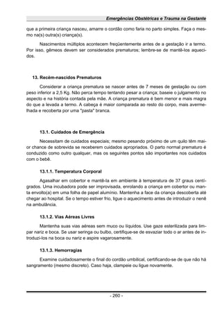 Emergências Obstétricas e Trauma na Gestante
que a primeira criança nasceu, amarre o cordão como faria no parto simples. Faça o mes-
mo na(s) outra(s) criança(s).
Nascimentos múltiplos acontecem freqüentemente antes de a gestação ir a termo.
Por isso, gêmeos devem ser considerados prematuros; lembre-se de mantê-Ios aqueci-
dos.
13. Recém-nascidos Prematuros
Considerar a criança prematura se nascer antes de 7 meses de gestação ou com
peso inferior a 2,5 Kg. Não perca tempo tentando pesar a criança; baseie o julgamento no
aspecto e na história contada pela mãe. A criança prematura é bem menor e mais magra
do que a levada a termo. A cabeça é maior comparada ao resto do corpo, mais averme-
lhada e recoberta por uma "pasta" branca.
13.1. Cuidados de Emergência
Necessitam de cuidados especiais; mesmo pesando próximo de um quilo têm mai-
or chance de sobrevida se receberem cuidados apropriados. O parto normal prematuro é
conduzido como outro qualquer, mas os seguintes pontos são importantes nos cuidados
com o bebê.
13.1.1. Temperatura Corporal
Agasalhar em cobertor e mantê-Ia em ambiente à temperatura de 37 graus centí-
grados. Uma incubadora pode ser improvisada, enrolando a criança em cobertor ou man-
ta envolto(a) em uma folha de papel alumínio. Mantenha a face da criança descoberta até
chegar ao hospital. Se o tempo estiver frio, ligue o aquecimento antes de introduzir o nenê
na ambulância.
13.1.2. Vias Aéreas Livres
Mantenha suas vias aéreas sem muco ou líquidos. Use gaze esterilizada para lim-
par nariz e boca. Se usar seringa ou bulbo, certifique-se de esvaziar todo o ar antes de in-
troduzi-Ios na boca ou nariz e aspire vagarosamente.
13.1.3. Hemorragias
Examine cuidadosamente o final do cordão umbilical, certificando-se de que não há
sangramento (mesmo discreto). Caso haja, clampeie ou ligue novamente.
- 260 -
 