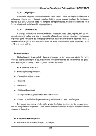 Manual do Atendimento Pré-Hospitalar – SIATE /CBPR
13.1.4. Oxigenação
Administre oxigênio, cuidadosamente. Uma ''tenda'' pode ser improvisada sobre a
cabeça da criança com o fluxo de oxigênio dirigido para o topo da tenda e não diretamen-
te para sua face. Oxigênio pode ser perigoso para prematuros. Usado dosadamente (15 a
20 minutos) trará mais benefícios que prejuízos.
13.1.5. Contaminação
A criança prematura é muito suscetível a infecções. Não tussa, espirre, fale ou res-
pire diretamente sobre sua face e mantenha afastadas as demais pessoas. Incubadoras
especiais para transporte de crianças prematuras estão disponíveis em algumas áreas. O
serviço de emergência médica deve saber se esse equipamento está disponível, onde
obtê-Io e como usá-Io.
14. Abortamento
O abortamento é a expulsão das membranas e do feto antes que ele tenha condi-
ções de sobrevivência por si só. Geralmente isso ocorre antes de 28 semanas de gesta-
ção. A gestação normal (ou a termo) dura 38 a 40 semanas.
14.1. Sinais e Sintomas
● Pulso rápido (taquiesfigmia)
● · Transpiração (sudorese)
● · Palidez
● · Fraqueza
● · Cólicas abdominais
● · Sangramento vaginal moderado ou abundante
● · Saída de partículas de pequeno ou grande tamanho pelo canal vaginal.
Em outras palavras, poderão estar presentes todos os sintomas de choque soma-
dos ao sangramento vaginal ou, o que é mais comum, somados a cólicas abdominais com
sangramento vaginal.
15. Cuidados de Emergência
● Coloque a paciente em posição de choque;
- 261 -
 