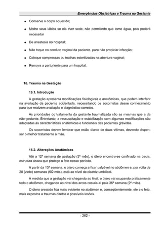 Emergências Obstétricas e Trauma na Gestante
● Conserve o corpo aquecido;
● Molhe seus lábios se ela tiver sede, não permitindo que tome água, pois poderá
necessitar
● De anestesia no hospital;
● Não toque no conduto vaginal da paciente, para não propiciar infecção;
● Coloque compressas ou toalhas esterilizadas na abertura vaginal;
● Remova a parturiente para um hospital.
16. Trauma na Gestação
16.1. Introdução
A gestação apresenta modificações fisiológicas e anatômicas, que podem interferir
na avaliação da paciente acidentada, necessitando os socorristas desse conhecimento
para que realizem avaliação e diagnóstico corretos.
As prioridades do tratamento da gestante traumatizada são as mesmas que a da
não-gestante. Entretanto, a ressuscitação e estabilização com algumas modificações são
adaptadas às características anatômicas e funcionais das pacientes grávidas.
Os socorristas devem lembrar que estão diante de duas vítimas, devendo dispen-
sar o melhor tratamento à mãe.
16.2. Alterações Anatômicas
Até a 12ª semana de gestação (3º mês), o útero encontra-se confinado na bacia,
estrutura óssea que protege o feto nesse período.
A partir da 13ª semana, o útero começa a ficar palpável no abdômen e, por volta de
20 (vinte) semanas (5Q mês), está ao nível da cicatriz umbilical.
À medida que a gestação vai chegando ao final, o útero vai ocupando praticamente
todo o abdômen, chegando ao nível dos arcos costais aí pela 36ª semana (9º mês).
O útero crescido fica mais evidente no abdômen e, conseqüentemente, ele e o feto,
mais expostos a traumas diretos e possíveis lesões.
- 262 -
 