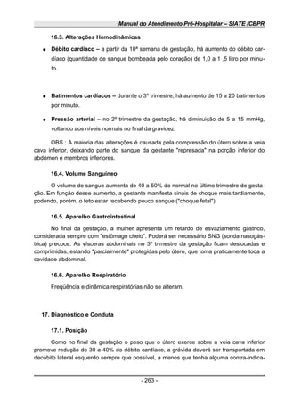 Manual do Atendimento Pré-Hospitalar – SIATE /CBPR
16.3. Alterações Hemodinâmicas
● Débito cardíaco – a partir da 10ª semana de gestação, há aumento do débito car-
díaco (quantidade de sangue bombeada pelo coração) de 1,0 a 1 ,5 litro por minu-
to.
● Batimentos cardíacos – durante o 3º trimestre, há aumento de 15 a 20 batimentos
por minuto.
● Pressão arterial – no 2º trimestre da gestação, há diminuição de 5 a 15 mmHg,
voltando aos níveis normais no final da gravidez.
OBS.: A maioria das alterações é causada pela compressão do útero sobre a veia
cava inferior, deixando parte do sangue da gestante "represada" na porção inferior do
abdômen e membros inferiores.
16.4. Volume Sanguíneo
O volume de sangue aumenta de 40 a 50% do normal no último trimestre de gesta-
ção. Em função desse aumento, a gestante manifesta sinais de choque mais tardiamente,
podendo, porém, o feto estar recebendo pouco sangue ("choque fetal").
16.5. Aparelho Gastrointestinal
No final da gestação, a mulher apresenta um retardo de esvaziamento gástrico,
considerada sempre com "estômago cheio". Poderá ser necessário SNG (sonda nasogás-
trica) precoce. As vísceras abdominais no 3º trimestre da gestação ficam deslocadas e
comprimidas, estando "parcialmente" protegidas pelo útero, que toma praticamente toda a
cavidade abdominal.
16.6. Aparelho Respiratório
Freqüência e dinâmica respiratórias não se alteram.
17. Diagnóstico e Conduta
17.1. Posição
Como no final da gestação o peso que o útero exerce sobre a veia cava inferior
promove redução de 30 a 40% do débito cardíaco, a grávida deverá ser transportada em
decúbito lateral esquerdo sempre que possível, a menos que tenha alguma contra-indica-
- 263 -
 