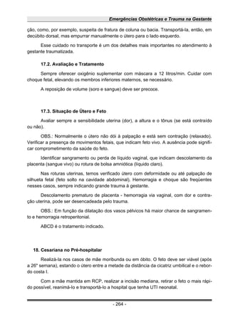 Emergências Obstétricas e Trauma na Gestante
ção, como, por exemplo, suspeita de fratura de coluna ou bacia. Transportá-Ia, então, em
decúbito dorsal, mas empurrar manualmente o útero para o lado esquerdo.
Esse cuidado no transporte é um dos detalhes mais importantes no atendimento à
gestante traumatizada.
17.2. Avaliação e Tratamento
Sempre oferecer oxigênio suplementar com máscara a 12 litros/min. Cuidar com
choque fetal, elevando os membros inferiores maternos, se necessário.
A reposição de volume (soro e sangue) deve ser precoce.
17.3. Situação de Útero e Feto
Avaliar sempre a sensibilidade uterina (dor), a altura e o tônus (se está contraído
ou não).
OBS.: Normalmente o útero não dói à palpação e está sem contração (relaxado).
Verificar a presença de movimentos fetais, que indicam feto vivo. A ausência pode signifi-
car comprometimento da saúde do feto.
Identificar sangramento ou perda de líquido vaginal, que indicam descolamento da
placenta (sangue vivo) ou rotura de bolsa amniótica (líquido claro).
Nas roturas uterinas, temos verificado útero com deformidade ou até palpação de
silhueta fetal (feto solto na cavidade abdominal). Hemorragia e choque são freqüentes
nesses casos, sempre indicando grande trauma à gestante.
Descolamento prematuro de placenta - hemorragia via vaginal, com dor e contra-
ção uterina, pode ser desencadeada pelo trauma.
OBS.: Em função da dilatação dos vasos pélvicos há maior chance de sangramen-
to e hemorragia retroperitonial.
ABCD é o tratamento indicado.
18. Cesariana no Pré-hospitalar
Realizá-Ia nos casos de mãe moribunda ou em óbito. O feto deve ser viável (após
a 26" semana), estando o útero entre a metade da distância da cicatriz umbilical e o rebor-
do costa I.
Com a mãe mantida em RCP, realizar a incisão mediana, retirar o feto o mais rápi-
do possível, reanimá-Io e transportá-Io a hospital que tenha UTI neonatal.
- 264 -
 