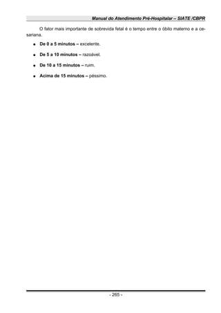 Manual do Atendimento Pré-Hospitalar – SIATE /CBPR
O fator mais importante de sobrevida fetal é o tempo entre o óbito materno e a ce-
sariana.
● De 0 a 5 minutos – excelente.
● De 5 a 10 minutos – razoável.
● De 10 a 15 minutos – ruim.
● Acima de 15 minutos – péssimo.
- 265 -
 