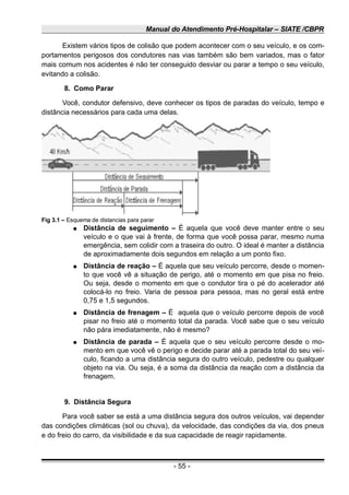 Manual do Atendimento Pré-Hospitalar – SIATE /CBPR
Existem vários tipos de colisão que podem acontecer com o seu veículo, e os com-
portamentos perigosos dos condutores nas vias também são bem variados, mas o fator
mais comum nos acidentes é não ter conseguido desviar ou parar a tempo o seu veículo,
evitando a colisão.
8. Como Parar
Você, condutor defensivo, deve conhecer os tipos de paradas do veículo, tempo e
distância necessários para cada uma delas.
● Distância de seguimento – É aquela que você deve manter entre o seu
veículo e o que vai à frente, de forma que você possa parar, mesmo numa
emergência, sem colidir com a traseira do outro. O ideal é manter a distância
de aproximadamente dois segundos em relação a um ponto fixo.
● Distância de reação – É aquela que seu veículo percorre, desde o momen-
to que você vê a situação de perigo, até o momento em que pisa no freio.
Ou seja, desde o momento em que o condutor tira o pé do acelerador até
colocá-lo no freio. Varia de pessoa para pessoa, mas no geral está entre
0,75 e 1,5 segundos.
● Distância de frenagem – É aquela que o veículo percorre depois de você
pisar no freio até o momento total da parada. Você sabe que o seu veículo
não pára imediatamente, não é mesmo?
● Distância de parada – É aquela que o seu veículo percorre desde o mo-
mento em que você vê o perigo e decide parar até a parada total do seu veí-
culo, ficando a uma distância segura do outro veículo, pedestre ou qualquer
objeto na via. Ou seja, é a soma da distância da reação com a distância da
frenagem.
9. Distância Segura
Para você saber se está a uma distância segura dos outros veículos, vai depender
das condições climáticas (sol ou chuva), da velocidade, das condições da via, dos pneus
e do freio do carro, da visibilidade e da sua capacidade de reagir rapidamente.
- 55 -
Fig 3.1 – Esquema de distancias para parar
 