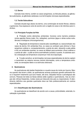Manual do Atendimento Pré-Hospitalar – SIATE /CBPR
1.2. Derme
Camada mais interna, contém os vasos sangüíneos, os folículos pilosos, as glându-
las sudoríparas, as glândulas sebáceas e as terminações nervosas especializadas.
1.3. Tecido Subcutâneo
Camada situada logo abaixo da derme, uma combinação de tecido fibroso, elástico
e gorduroso. Sua espessura varia de acordo com a região do corpo e de indivíduo para in-
divíduo.
1.4. Principais Funções da Pele
● Proteção contra elementos ambientais: funciona como barreira protetora
contra agentes físicos (calor, frio, radiações), químicos (água e várias outras subs-
tâncias) e biológicos (microorganismos).
● Regulação da temperatura corporal pela vasodiltação ou vasoconstrição dos
vasos da derme. Em ambientes frios, os vasos se contraem para diminuir o fluxo
sangüíneo cutâneo e, conseqüentemente, a perda de calor, deixando a pele pálida
e fria; em ambientes quentes, os vasos se dilatam para aumentar o fluxo cutâneo e
a perda de calor - a pele se torna avermelhada (corada) e quente. A sudorese auxi-
lia a dissipação da temperatura corporal por meio da evaporação.
● Função sensitiva: as terminações nervosas especializadas da derme captam
e transmitem ao sistema nervoso central informações, como a temperatura ambi-
ental, as sensações táteis e os estímulos dolorosos.
2. Queimaduras
As queimaduras são lesões freqüentes e a quarta causa de morte por trauma. Mes-
mo quando não levam a óbito, as queimaduras severas produzem grande sofrimento físi-
co e requerem tratamento que dura meses, até anos. Seqüelas físicas e psicológicas são
comuns. Pessoas de todas as faixas etárias estão sujeitas a queimaduras, mas as crian-
ças são vítimas freqüentes, muitas vezes por descuido dos pais ou responsáveis. O aten-
dimento definitivo aos grandes queimados deve ser feito preferencialmente em centros
especializados.
2.1. Classificação das Queimaduras
As queimaduras se classificam de acordo com a causa, profundidade, extensão, lo-
calização e gravidade.
- 281 -
 