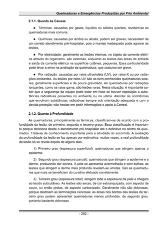 Queimaduras e Emergências Produzidas por Frio Ambiental
2.1.1. Quanto às Causas
● Térmicas: causadas por gases, líquidos ou sólidos quentes, revelam-se as
queimaduras mais comuns.
● Químicas: causadas por ácidos ou álcalis, podem ser graves; necessitam de
um correto atendimento pré-hospitalar, pois o manejo inadequado pode agravar as
lesões.
● Por eletricidade: geralmente as lesões internas, no trajeto da corrente elétri-
ca através do organismo, são extensas, enquanto as lesões das áreas de entrada
e saída da corrente elétrica na superfície cutânea, pequenas. Essa particularidade
pode levar a erros na avaliação da queimadura, que costuma ser grave.
● Por radiação: causadas por raios ultravioleta (UV), por raios-X ou por radia-
ções ionizantes. As lesões por raios UV são as bem-conhecidas queimaduras sola-
res, geralmente superficiais e de pouca gravidade. As queimaduras por radiações
ionizantes, como os raios gama, são lesões raras. Nesta situação, é importante sa-
ber que a segurança da equipe pode estar em risco se houver exposição a subs-
tâncias radioativas presentes no ambiente ou na vítima. Atender às ocorrências
que envolvam substâncias radioativas sempre sob orientação adequada e com a
devida proteção; não hesitar em pedir informações e apoio à Central.
2.1.2. Quanto à Profundidade
As queimaduras, principalmente as térmicas, classificam-se de acordo com a pro-
fundidade da lesão: de primeiro, segundo e terceiro graus. Essa classificação é importan-
te porque direciona desde o atendimento pré-hospitalar até o definitivo no centro de quei-
mados. Trata-se de conhecimento importante para a atividade do socorrista. A avaliação
da profundidade da lesão se faz apenas por estimativa; muitas vezes, a real profundidade
da lesão só se revela depois de alguns dias.
1) Primeiro grau (espessura superficial): queimaduras que atingem apenas a
epiderme.
2) Segundo grau (espessura parcial): queimaduras que atingem a epiderme e a
derme, produzindo dor severa. A pele se apresenta avermelhada e com bolhas; as
lesões que atingem a derme mais profunda revelam-se úmidas. São as queimadu-
ras que mais se beneficiam do curativo efetuado corretamente.
3) Terceiro grau (espessura total): atingem toda a espessura da pele e chegam
ao tecido subcutâneo. As lesões são secas, de cor esbranquiçada, com aspecto de
couro, ou então pretas, de aspecto carbonizado. Geralmente não são dolorosas,
porque destroem as terminações nervosas; as áreas nos bordos das lesões de ter-
ceiro grau podem apresentar queimaduras menos profundas, de segundo grau,
portanto bastante dolorosas.
- 282 -
 