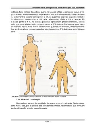 Queimaduras e Emergências Produzidas por Frio Ambiental
instituído, tanto no local do acidente quanto no hospital. Utiliza-se para esse cálculo a "re-
gra dos nove". O resultado obtido é aproximado, mas suficiente para uso prático. No adul-
to, cada membro superior corresponde a 9% da superfície corporal; as partes ventral e
dorsal do tronco correspondem a 18% cada; cada membro inferior a 18%, a cabeça a 9%
e a área genital a 1 %. As crianças pequenas apresentam, proporcionalmente, cabeça
maior que a dos adultos, assim correspondendo a 18% da superfície corporal; cada mem-
bro inferior a 13,5%. Para avaliar a extensão de queimaduras menores, utilizar como me-
dida a mão da vítima, que corresponde a aproximadamente 1 % da área da superfície cor-
poral.
2.1.4. Quanto à Localização
Queimaduras variam de gravidade de acordo com a localização. Certas áreas,
como mãos, face, pés e genitais, são consideradas críticas. Queimaduras que envolvam
as vias aéreas são também bastante graves.
- 284 -
Fig. 21.9 - Porcentagem corporal conforme a “regra dos nove”, adulto e criança.
 