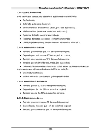 Manual do Atendimento Pré-Hospitalar – SIATE /CBPR
2.1.5. Quanto à Gravidade
Sete fatores são usados para determinar a gravidade da queimadura:
● Profundidade;
● Extensão (pela regra dos nove);
● Envolvimento de áreas críticas (mãos, pés, face e genitália);
● Idade da vítima (crianças e idosos têm maior risco);
● Presença de lesão pulmonar por inalação;
● Presença de lesões associadas (outros traumatismos);
● Doenças preexistentes (Diabetes mellitus, insuficiência renal etc.).
2.1.5.1. Queimaduras Críticas
● Primeiro grau maiores que 75% da superfície corporal;
● Segundo grau maiores que 25% da superfície corporal;
● Terceiro grau maiores que 10% da superfície corporal;
● Terceiro grau envolvendo face, mãos, pés ou genitais;
● Queimaduras associadas a fraturas ou outras lesões de partes moles • Quei-
maduras das vias aéreas ou lesão respiratória por inalação;
● Queimaduras elétricas;
● Vítimas idosas ou com doenças graves preexistentes.
2.1.5.2. Queimaduras Moderadas
● Primeiro grau de 50 a 75% da superfície corporal;
● Segundo grau de 15 a 25% da superfície corporal;
● Terceiro grau de 2 a 10% da superfície corporal.
2.1.5.3. Queimaduras Leves
● Primeiro grau menores que 50 da superfície corporal;
● Segundo grau menores que 15% da superfície corporal;
● Terceiro grau com menos que 2% da superfície corporal.
- 285 -
 