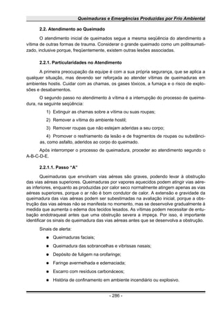 Queimaduras e Emergências Produzidas por Frio Ambiental
2.2. Atendimento ao Queimado
O atendimento inicial de queimados segue a mesma seqüência do atendimento a
vítima de outras formas de trauma. Considerar o grande queimado como um politraumati-
zado, inclusive porque, freqüentemente, existem outras lesões associadas.
2.2.1. Particularidades no Atendimento
A primeira preocupação da equipe é com a sua própria segurança, que se aplica a
qualquer situação, mas devendo ser reforçada ao atender vítimas de queimaduras em
ambientes hostis. Cuidar com as chamas, os gases tóxicos, a fumaça e o risco de explo-
sões e desabamentos.
O segundo passo no atendimento à vítima é a interrupção do processo de queima-
dura, na seguinte seqüência:
1) Extinguir as chamas sobre a vítima ou suas roupas;
2) Remover a vítima do ambiente hostil;
3) Remover roupas que não estejam aderidas a seu corpo;
4) Promover o resfriamento da lesão e de fragmentos de roupas ou substânci-
as, como asfalto, aderidos ao corpo do queimado.
Após interromper o processo de queimadura, proceder ao atendimento segundo o
A-B-C-D-E.
2.2.1.1. Passo “A”
Queimaduras que envolvam vias aéreas são graves, podendo levar à obstrução
das vias aéreas superiores. Queimaduras por vapores aquecidos podem atingir vias aére-
as inferiores, enquanto as produzidas por calor seco normalmente atingem apenas as vias
aéreas superiores, porque o ar não é bom condutor de calor. A extensão e gravidade da
queimadura das vias aéreas podem ser subestimadas na avaliação inicial, porque a obs-
trução das vias aéreas não se manifesta no momento, mas se desenvolve gradualmente à
medida que aumenta o edema dos tecidos lesados. As vítimas podem necessitar de entu-
bação endotraqueal antes que uma obstrução severa a impeça. Por isso, é importante
identificar os sinais de queimadura das vias aéreas antes que se desenvolva a obstrução.
Sinais de alerta:
● Queimaduras faciais;
● Queimadura das sobrancelhas e vibrissas nasais;
● Depósito de fuligem na orofaringe;
● Faringe avermelhada e edemaciada;
● Escarro com resíduos carbonáceos;
● História de confinamento em ambiente incendiário ou explosivo.
- 286 -
 