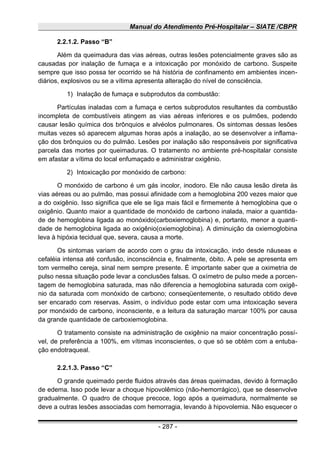 Manual do Atendimento Pré-Hospitalar – SIATE /CBPR
2.2.1.2. Passo “B”
Além da queimadura das vias aéreas, outras lesões potencialmente graves são as
causadas por inalação de fumaça e a intoxicação por monóxido de carbono. Suspeite
sempre que isso possa ter ocorrido se há história de confinamento em ambientes incen-
diários, explosivos ou se a vítima apresenta alteração do nível de consciência.
1) Inalação de fumaça e subprodutos da combustão:
Partículas inaladas com a fumaça e certos subprodutos resultantes da combustão
incompleta de combustíveis atingem as vias aéreas inferiores e os pulmões, podendo
causar lesão química dos brônquios e alvéolos pulmonares. Os sintomas dessas lesões
muitas vezes só aparecem algumas horas após a inalação, ao se desenvolver a inflama-
ção dos brônquios ou do pulmão. Lesões por inalação são responsáveis por significativa
parcela das mortes por queimaduras. O tratamento no ambiente pré-hospitalar consiste
em afastar a vítima do local enfumaçado e administrar oxigênio.
2) Intoxicação por monóxido de carbono:
O monóxido de carbono é um gás incolor, inodoro. Ele não causa lesão direta às
vias aéreas ou ao pulmão, mas possui afinidade com a hemoglobina 200 vezes maior que
a do oxigênio. Isso significa que ele se liga mais fácil e firmemente à hemoglobina que o
oxigênio. Quanto maior a quantidade de monóxido de carbono inalada, maior a quantida-
de de hemoglobina ligada ao monóxido(carboxiemoglobina) e, portanto, menor a quanti-
dade de hemoglobina ligada ao oxigênio(oxiemoglobina). A diminuição da oxiemoglobina
leva à hipóxia tecidual que, severa, causa a morte.
Os sintomas variam de acordo com o grau da intoxicação, indo desde náuseas e
cefaléia intensa até confusão, inconsciência e, finalmente, óbito. A pele se apresenta em
tom vermelho cereja, sinal nem sempre presente. É importante saber que a oximetria de
pulso nessa situação pode levar a conclusões falsas. O oxímetro de pulso mede a porcen-
tagem de hemoglobina saturada, mas não diferencia a hemoglobina saturada com oxigê-
nio da saturada com monóxido de carbono; conseqüentemente, o resultado obtido deve
ser encarado com reservas. Assim, o indivíduo pode estar com uma intoxicação severa
por monóxido de carbono, inconsciente, e a leitura da saturação marcar 100% por causa
da grande quantidade de carboxiemoglobina.
O tratamento consiste na administração de oxigênio na maior concentração possí-
vel, de preferência a 100%, em vítimas inconscientes, o que só se obtém com a entuba-
ção endotraqueal.
2.2.1.3. Passo “C”
O grande queimado perde fluidos através das áreas queimadas, devido à formação
de edema. lsso pode levar a choque hipovolêmico (não-hemorrágico), que se desenvolve
gradualmente. O quadro de choque precoce, logo após a queimadura, normalmente se
deve a outras lesões associadas com hemorragia, levando à hipovolemia. Não esquecer o
- 287 -
 
