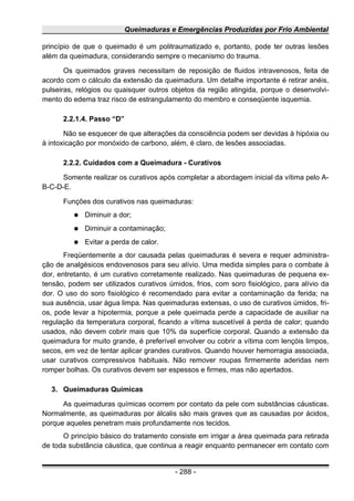 Queimaduras e Emergências Produzidas por Frio Ambiental
princípio de que o queimado é um politraumatizado e, portanto, pode ter outras lesões
além da queimadura, considerando sempre o mecanismo do trauma.
Os queimados graves necessitam de reposição de fluidos intravenosos, feita de
acordo com o cálculo da extensão da queimadura. Um detalhe importante é retirar anéis,
pulseiras, relógios ou quaisquer outros objetos da região atingida, porque o desenvolvi-
mento do edema traz risco de estrangulamento do membro e conseqüente isquemia.
2.2.1.4. Passo “D”
Não se esquecer de que alterações da consciência podem ser devidas à hipóxia ou
à intoxicação por monóxido de carbono, além, é claro, de lesões associadas.
2.2.2. Cuidados com a Queimadura - Curativos
Somente realizar os curativos após completar a abordagem inicial da vítima pelo A-
B-C-D-E.
Funções dos curativos nas queimaduras:
● Diminuir a dor;
● Diminuir a contaminação;
● Evitar a perda de calor.
Freqüentemente a dor causada pelas queimaduras é severa e requer administra-
ção de analgésicos endovenosos para seu alívio. Uma medida simples para o combate à
dor, entretanto, é um curativo corretamente realizado. Nas queimaduras de pequena ex-
tensão, podem ser utilizados curativos úmidos, frios, com soro fisiológico, para alívio da
dor. O uso do soro fisiológico é recomendado para evitar a contaminação da ferida; na
sua ausência, usar água limpa. Nas queimaduras extensas, o uso de curativos úmidos, fri-
os, pode levar a hipotermia, porque a pele queimada perde a capacidade de auxiliar na
regulação da temperatura corporal, ficando a vítima suscetível à perda de calor; quando
usados, não devem cobrir mais que 10% da superfície corporal. Quando a extensão da
queimadura for muito grande, é preferível envolver ou cobrir a vítima com lençóis limpos,
secos, em vez de tentar aplicar grandes curativos. Quando houver hemorragia associada,
usar curativos compressivos habituais. Não remover roupas firmemente aderidas nem
romper bolhas. Os curativos devem ser espessos e firmes, mas não apertados.
3. Queimaduras Químicas
As queimaduras químicas ocorrem por contato da pele com substâncias cáusticas.
Normalmente, as queimaduras por álcalis são mais graves que as causadas por ácidos,
porque aqueles penetram mais profundamente nos tecidos.
O princípio básico do tratamento consiste em irrigar a área queimada para retirada
de toda substância cáustica, que continua a reagir enquanto permanecer em contato com
- 288 -
 