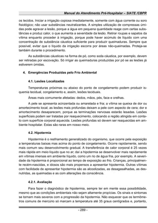 Manual do Atendimento Pré-Hospitalar – SIATE /CBPR
os tecidos. Iniciar a irrigação copiosa imediatamente, somente com água corrente ou soro
fisiológico; não usar substâncias neutralizantes. A simples utilização de compressas úmi-
das pode agravar a lesão, porque a água em pequena quantidade reage com certas subs-
tâncias e produz calor, o que aumenta a severidade da lesão. Retirar roupas e sapatos da
vítima enquanto proceder à irrigação, porque pode haver acúmulo de líquido com uma
concentração de substância cáustica suficiente para produzir queimaduras. Sempre que
possível, evitar que o líquido da irrigação escorra por áreas não-queimadas. Proteja-se
também durante o procedimento.
As substâncias cáusticas na forma de pó, como soda cáustica, por exemplo, devem
ser retiradas por escovação. Só irrigar as queimaduras produzidas por pó se as lesões já
estiverem úmidas.
4. Emergências Produzidas pelo Frio Ambiental
4.1. Lesões Localizadas
Temperaturas próximas ou abaixo do ponto de congelamento podem produzir is-
quemia tecidual, congelamento e, assim, lesões teciduais.
Áreas mais comumente afetadas: dedos, mãos, pés, face e orelhas.
A pele se apresenta acinzentada ou amarelada e fria; a vítima se queixa de dor ou
amortecimento local; as lesões mais profundas deixam a pele com aspecto de cera; dor e
amortecimento desaparecem, porque as terminações nervosas estarão lesadas. Lesões
superficiais podem ser tratadas por reaquecimento, colocando a região atingida em conta-
to com superfície corporal aquecida. Lesões profundas só devem ser reaquecidas em am-
biente hospitalar. Estas são raras em nosso meio.
4.2. Hipotermia
Hipotermia é o resfriamento generalizado do organismo, que ocorre pela exposição
a temperaturas baixas mas acima do ponto de congelamento. Ocorre rapidamente, sendo
mais comum seu desenvolvimento gradual. A transferência de calor corporal é 25 vezes
mais rápida em meio líquido que no ar; daí a hipotermia se desenvolver mais rapidamente
em vítimas imersas em ambiente líquido, como um rio de água fria, por exemplo. A severi-
dade da hipotermia é proporcional ao tempo de exposição ao frio. Crianças, principalmen-
te recém-nascidas, e idosos são mais propensos a apresentar hipotermia. Outras vítimas
com facilidade de apresentar hipotermia são as alcoolizadas, as desagasalhadas, as des-
nutridas, as queimadas e as com alterações da consciência.
4.2.1. Avaliação
Para fazer o diagnóstico de hipotermia, sempre ter em mente essa possibilidade,
mesmo que as condições ambientais não sejam altamente propícias. Os sinais e sintomas
se tornam mais severos com a progressão da hipotermia. Não esquecer que os termôme-
tros comuns de mercúrio só marcam a temperatura até 35 graus centígrados e, portanto,
- 289 -
 