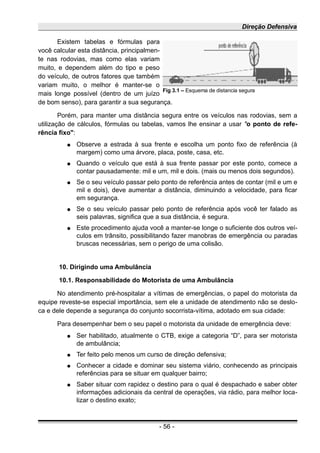 Direção Defensiva
Existem tabelas e fórmulas para
você calcular esta distância, principalmen-
te nas rodovias, mas como elas variam
muito, e dependem além do tipo e peso
do veículo, de outros fatores que também
variam muito, o melhor é manter-se o
mais longe possível (dentro de um juízo
de bom senso), para garantir a sua segurança.
Porém, para manter uma distância segura entre os veículos nas rodovias, sem a
utilização de cálculos, fórmulas ou tabelas, vamos lhe ensinar a usar "o ponto de refe-
rência fixo":
● Observe a estrada à sua frente e escolha um ponto fixo de referência (à
margem) como uma árvore, placa, poste, casa, etc.
● Quando o veículo que está à sua frente passar por este ponto, comece a
contar pausadamente: mil e um, mil e dois. (mais ou menos dois segundos).
● Se o seu veículo passar pelo ponto de referência antes de contar (mil e um e
mil e dois), deve aumentar a distância, diminuindo a velocidade, para ficar
em segurança.
● Se o seu veículo passar pelo ponto de referência após você ter falado as
seis palavras, significa que a sua distância, é segura.
● Este procedimento ajuda você a manter-se longe o suficiente dos outros veí-
culos em trânsito, possibilitando fazer manobras de emergência ou paradas
bruscas necessárias, sem o perigo de uma colisão.
10. Dirigindo uma Ambulância
10.1. Responsabilidade do Motorista de uma Ambulância
No atendimento pré-hospitalar a vítimas de emergências, o papel do motorista da
equipe reveste-se especial importância, sem ele a unidade de atendimento não se deslo-
ca e dele depende a segurança do conjunto socorrista-vítima, adotado em sua cidade:
Para desempenhar bem o seu papel o motorista da unidade de emergência deve:
● Ser habilitado, atualmente o CTB, exige a categoria “D”, para ser motorista
de ambulância;
● Ter feito pelo menos um curso de direção defensiva;
● Conhecer a cidade e dominar seu sistema viário, conhecendo as principais
referências para se situar em qualquer bairro;
● Saber situar com rapidez o destino para o qual é despachado e saber obter
informações adicionais da central de operações, via rádio, para melhor loca-
lizar o destino exato;
- 56 -
Fig 3.1 – Esquema de distancia segura
 