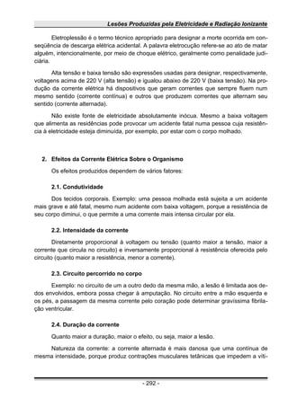 Lesões Produzidas pela Eletricidade e Radiação Ionizante
Eletroplessão é o termo técnico apropriado para designar a morte ocorrida em con-
seqüência de descarga elétrica acidental. A palavra eletrocução refere-se ao ato de matar
alguém, intencionalmente, por meio de choque elétrico, geralmente como penalidade judi-
ciária.
Alta tensão e baixa tensão são expressões usadas para designar, respectivamente,
voltagens acima de 220 V (alta tensão) e igualou abaixo de 220 V (baixa tensão). Na pro-
dução da corrente elétrica há dispositivos que geram correntes que sempre fluem num
mesmo sentido (corrente contínua) e outros que produzem correntes que alternam seu
sentido (corrente alternada).
Não existe fonte de eletricidade absolutamente inócua. Mesmo a baixa voltagem
que alimenta as residências pode provocar um acidente fatal numa pessoa cuja resistên-
cia à eletricidade esteja diminuída, por exemplo, por estar com o corpo molhado.
2. Efeitos da Corrente Elétrica Sobre o Organismo
Os efeitos produzidos dependem de vários fatores:
2.1. Condutividade
Dos tecidos corporais. Exemplo: uma pessoa molhada está sujeita a um acidente
mais grave e até fatal, mesmo num acidente com baixa voltagem, porque a resistência de
seu corpo diminui, o que permite a uma corrente mais intensa circular por ela.
2.2. Intensidade da corrente
Diretamente proporcional à voltagem ou tensão (quanto maior a tensão, maior a
corrente que circula no circuito) e inversamente proporcional à resistência oferecida pelo
circuito (quanto maior a resistência, menor a corrente).
2.3. Circuito percorrido no corpo
Exemplo: no circuito de um a outro dedo da mesma mão, a lesão é limitada aos de-
dos envolvidos, embora possa chegar à amputação. No circuito entre a mão esquerda e
os pés, a passagem da mesma corrente pelo coração pode determinar gravíssima fibrila-
ção ventricular.
2.4. Duração da corrente
Quanto maior a duração, maior o efeito, ou seja, maior a lesão.
Natureza da corrente: a corrente alternada é mais danosa que uma contínua de
mesma intensidade, porque produz contrações musculares tetânicas que impedem a víti-
- 292 -
 