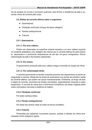 Manual do Atendimento Pré-Hospitalar – SIATE /CBPR
ma de escapar do circuito e provocam sudorese; esta diminui a resistência da pele e au-
menta o fluxo da corrente pelo corpo.
2.5. Efeitos da corrente elétrica sobre o organismo:
● Queimaduras
● Fibrilação ventricular (choque de baixa voltagem)
● Parada cardiopulmonar
● Fraturas
2.5.1. Queimaduras
2.5.1.1. Por arco voltaico
Podem ser observadas na superfície corporal exposta a um arco voltaico (quando
um acidente estabelece uma voltagem tão intensa que a corrente elétrica flui pelo próprio
ar, aquecendo-o e produzindo temperaturas de até dez mil graus centígrados). Ocorre
carbonização da pele e dos tecidos subjacentes.
2.5.1.2. Por chama
O aquecimento produzido pelo arco voltaico chega a incendiar as roupas da vítima.
2.5.1.3. Por carbonização direta
A corrente percorrendo os tecidos corporais promove seu aquecimento ao ponto de
coagulação e necrose. Observam-se áreas de queimadura nos pontos de entrada e saída
da corrente elétrica, que podem ser pouco impressionantes. Entretanto, ao longo de todo
o trajeto da corrente, encontram-se tecidos necrosados, especialmente músculos e vasos
sangüíneos. A necrose de vasos leva a fenômenos trombóticos nas áreas irrigadas pelos
vasos necrosados (necroses a distância do trajeto).
2.5.2. Fibrilação ventricular
Por lesão cardíaca direta.
2.5.3. Parada cardiopulmonar
Por lesão dos centros vitais do bulbo do tronco encefálico.
2.5.4. Fraturas
Produzidas por espasmos musculares severos, quedas e colisões da vítima arre-
messada contra anteparos rígidos.
- 293 -
 