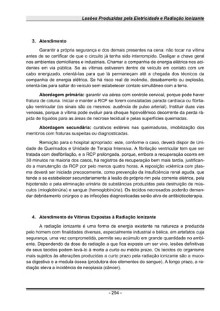 Lesões Produzidas pela Eletricidade e Radiação Ionizante
3. Atendimento
Garantir a própria segurança e dos demais presentes na cena: não tocar na vítima
antes de se certificar de que o circuito já tenha sido interrompido. Desligar a chave geral
nos ambientes domiciliares e industriais. Chamar a companhia de energia elétrica nos aci-
dentes em via pública. Se as vítimas estiverem dentro de veículo em contato com um
cabo energizado, orientá-Ias para que lá permaneçam até a chegada dos técnicos da
companhia de energia elétrica. Se há risco real de incêndio, desabamento ou explosão,
orientá-Ias para saltar do veículo sem estabelecer contato simultâneo com a terra.
Abordagem primária: garantir via aérea com controle cervical, porque pode haver
fratura de coluna. Iniciar e manter a RCP se forem constatadas parada cardíaca ou fibrila-
ção ventricular (os sinais são os mesmos: ausência de pulso arterial). Instituir duas vias
venosas, porque a vítima pode evoluir para choque hipovolêmico decorrente da perda rá-
pida de líquidos para as áreas de necrose tecidual e pelas superfícies queimadas.
Abordagem secundária: curativos estéreis nas queimaduras, imobilização dos
membros com fraturas suspeitas ou diagnosticadas.
Remoção para o hospital apropriado: este, conforme o caso, deverá dispor de Uni-
dade de Queimados e Unidade de Terapia Intensiva. A fibrilação ventricular tem que ser
tratada com desfibrilação, e a RCP prolongada, porque, embora a recuperação ocorra em
30 minutos na maioria dos casos, há registros de recuperação bem mais tardia, justifican-
do a manutenção da RCP por pelo menos quatro horas. A reposição volêmica com plas-
ma deverá ser iniciada precocemente, como prevenção da insuficiência renal aguda, que
tende a se estabelecer secundariamente à lesão do próprio rim pela corrente elétrica, pela
hipotensão e pela eliminação urinária de substâncias produzidas pela destruição de mús-
culos (mioglobinúria) e sangue (hemoglobinúria). Os tecidos necrosados poderão deman-
dar debridamento cirúrgico e as infecções diagnosticadas serão alvo de antibioticoterapia.
4. Atendimento de Vítimas Expostas à Radiação Ionizante
A radiação ionizante é uma forma de energia existente na natureza e produzida
pelo homem com finalidades diversas, especialmente industrial e bélica, em artefatos cuja
segurança, uma vez comprometida, permite seu acúmulo em grande quantidade no ambi-
ente. Dependendo da dose de radiação a que fica exposto um ser vivo, lesões definitivas
de seus tecidos podem levá-Io à morte a curto ou médio prazo. Os tecidos do organismo
mais sujeitos às alterações produzidas a curto prazo pela radiação ionizante são a muco-
sa digestiva e a medula óssea (produtora dos elementos do sangue). A longo prazo, a ra-
diação eleva a incidência de neoplasia (câncer).
- 294 -
 