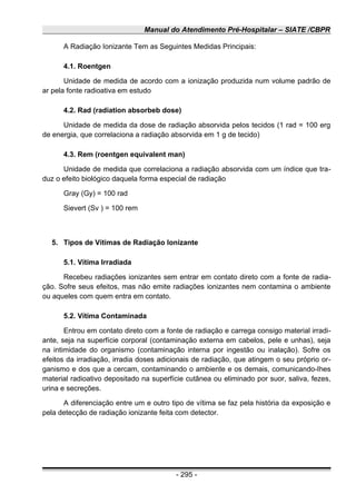 Manual do Atendimento Pré-Hospitalar – SIATE /CBPR
A Radiação Ionizante Tem as Seguintes Medidas Principais:
4.1. Roentgen
Unidade de medida de acordo com a ionização produzida num volume padrão de
ar pela fonte radioativa em estudo
4.2. Rad (radiation absorbeb dose)
Unidade de medida da dose de radiação absorvida pelos tecidos (1 rad = 100 erg
de energia, que correlaciona a radiação absorvida em 1 g de tecido)
4.3. Rem (roentgen equivalent man)
Unidade de medida que correlaciona a radiação absorvida com um índice que tra-
duz o efeito biológico daquela forma especial de radiação
Gray (Gy) = 100 rad
Sievert (Sv ) = 100 rem
5. Tipos de Vítimas de Radiação Ionizante
5.1. Vítima Irradiada
Recebeu radiações ionizantes sem entrar em contato direto com a fonte de radia-
ção. Sofre seus efeitos, mas não emite radiações ionizantes nem contamina o ambiente
ou aqueles com quem entra em contato.
5.2. Vítima Contaminada
Entrou em contato direto com a fonte de radiação e carrega consigo material irradi-
ante, seja na superfície corporal (contaminação externa em cabelos, pele e unhas), seja
na intimidade do organismo (contaminação interna por ingestão ou inalação). Sofre os
efeitos da irradiação, irradia doses adicionais de radiação, que atingem o seu próprio or-
ganismo e dos que a cercam, contaminando o ambiente e os demais, comunicando-Ihes
material radioativo depositado na superfície cutânea ou eliminado por suor, saliva, fezes,
urina e secreções.
A diferenciação entre um e outro tipo de vítima se faz pela história da exposição e
pela detecção de radiação ionizante feita com detector.
- 295 -
 