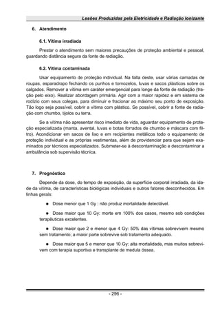 Lesões Produzidas pela Eletricidade e Radiação Ionizante
6. Atendimento
6.1. Vítima irradiada
Prestar o atendimento sem maiores precauções de proteção ambiental e pessoal,
guardando distância segura da fonte de radiação.
6.2. Vítima contaminada
Usar equipamento de proteção individual. Na falta deste, usar várias camadas de
roupas, esparadrapo fechando os punhos e tornozelos, luvas e sacos plásticos sobre os
calçados. Remover a vítima em caráter emergencial para longe da fonte de radiação (tra-
ção pelo eixo). Realizar abordagem primária. Agir com a maior rapidez e em sistema de
rodízio com seus colegas, para diminuir e fracionar ao máximo seu ponto de exposição.
Tão logo seja possível, cobrir a vítima com plástico. Se possível, cobrir a fonte de radia-
ção com chumbo, tijolos ou terra.
Se a vítima não apresentar risco imediato de vida, aguardar equipamento de prote-
ção especializada (manta, avental, luvas e botas forrados de chumbo e máscara com fil-
tro). Acondicionar em sacos de lixo e em recipientes metálicos todo o equipamento de
proteção individual e as próprias vestimentas, além de providenciar para que sejam exa-
minados por técnicos especializados. Submeter-se à descontaminação e descontaminar a
ambulância sob supervisão técnica.
7. Prognóstico
Depende da dose, do tempo de exposição, da superfície corporal irradiada, da ida-
de da vítima, de características biológicas individuais e outros fatores desconhecidos. Em
linhas gerais:
● Dose menor que 1 Gy : não produz mortalidade detectável.
● Dose maior que 10 Gy: morte em 100% dos casos, mesmo sob condições
terapêuticas excelentes.
● Dose maior que 2 e menor que 4 Gy: 50% das vítimas sobrevivem mesmo
sem tratamento; a maior parte sobrevive sob tratamento adequado.
● Dose maior que 5 e menor que 10 Gy: alta mortalidade, mas muitos sobrevi-
vem com terapia suportiva e transplante de medula óssea.
- 296 -
 