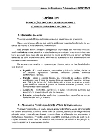 Manual do Atendimento Pré-Hospitalar – SIATE /CBPR
CAPÍTULO 23
INTOXICAÇÕES EXÓGENAS, ENVENENAMENTOS E
ACIDENTES COM ANIMAIS PEÇONENTOS
1. Intoxicações Exógenas
Venenos são substâncias químicas que podem causar dano ao organismo.
Os envenenamentos são, na sua maioria, acidentais, mas resultam também de ten-
tativas de suicídio e, mais raramente, de homicídio.
Não existem muitos antídotos (antagonistas específicos dos venenos) eficazes,
sendo muito importante identificar a substância responsável pelo envenenamento o mais
breve possível. Caso isso não seja possível no início, posteriormente devem ser feitas
tentativas de obter informações (e/ou amostras) da substância e das circunstâncias em
que ocorreu o envenenamento.
Um veneno pode penetrar no organismo por diversos meios ou vias de administra-
ção, a saber:
● Ingerido - Ex.: medicamentos, substâncias químicas industriais, derivados
de petróleo, agrotóxicos, raticidas, formicidas, plantas, alimentos
contaminados (toxinas).
● Inalado - gases e poeiras tóxicas. Ex.: monóxido de carbono, amônia,
agrotóxicos, cola à base de tolueno (cola de sapateiro), acetona, benzina,
éter, GLP (gás de cozinha), fluido de isqueiro e outras substâncias voláteis,
gases liberados durante a queima de diversos materiais (plásticos, tintas,
componentes eletrônicos) etc.
● Absorvido - inseticidas, agrotóxicos e outras substâncias químicas que
penetrem no organismo pela pele ou mucosas.
● Injetado - toxinas de diversas fontes, como aranhas, escorpiões, ou drogas
injetadas com seringa e agulha.
1.1. Abordagem e Primeiro Atendimento à Vítima de Envenenamento
Verifique inicialmente se o local é seguro, procure identificar a via de administração
e o veneno em questão. Aborde a vítima como de costume, identifique-se e faça o exame
primário; esteja preparado para intervir com manobras para liberação das vias aéreas e
de RCP, caso necessário. Proceda o exame secundário e remova a vítima do local. Há si-
tuações em que a vítima deva ser removida imediatamente, para diminuir a exposição ao
veneno e preservar a segurança da equipe.
- 297 -
 