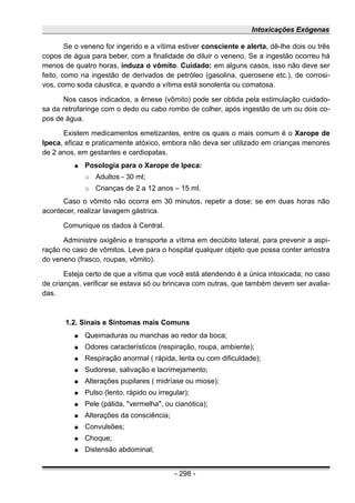 Intoxicações Exógenas
Se o veneno for ingerido e a vítima estiver consciente e alerta, dê-lhe dois ou três
copos de água para beber, com a finalidade de diluir o veneno. Se a ingestão ocorreu há
menos de quatro horas, induza o vômito. Cuidado: em alguns casos, isso não deve ser
feito, como na ingestão de derivados de petróleo (gasolina, querosene etc.), de corrosi-
vos, como soda cáustica, e quando a vítima está sonolenta ou comatosa.
Nos casos indicados, a êmese (vômito) pode ser obtida pela estimulação cuidado-
sa da retrofaringe com o dedo ou cabo rombo de colher, após ingestão de um ou dois co-
pos de água.
Existem medicamentos emetizantes, entre os quais o mais comum é o Xarope de
Ipeca, eficaz e praticamente atóxico, embora não deva ser utilizado em crianças menores
de 2 anos, em gestantes e cardiopatas.
● Posologia para o Xarope de Ipeca:
○ Adultos - 30 ml;
○ Crianças de 2 a 12 anos – 15 ml.
Caso o vômito não ocorra em 30 minutos, repetir a dose; se em duas horas não
acontecer, realizar lavagem gástrica.
Comunique os dados à Central.
Administre oxigênio e transporte a vítima em decúbito lateral, para prevenir a aspi-
ração no caso de vômitos. Leve para o hospital qualquer objeto que possa conter amostra
do veneno (frasco, roupas, vômito).
Esteja certo de que a vítima que você está atendendo é a única intoxicada; no caso
de crianças, verificar se estava só ou brincava com outras, que também devem ser avalia-
das.
1.2. Sinais e Sintomas mais Comuns
● Queimaduras ou manchas ao redor da boca;
● Odores característicos (respiração, roupa, ambiente);
● Respiração anormal ( rápida, lenta ou com dificuldade);
● Sudorese, salivação e lacrimejamento;
● Alterações pupilares ( midríase ou miose);
● Pulso (lento, rápido ou irregular);
● Pele (pálida, "vermelha", ou cianótica);
● Alterações da consciência;
● Convulsões;
● Choque;
● Distensão abdominal;
- 298 -
 