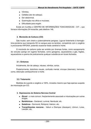 Manual do Atendimento Pré-Hospitalar – SIATE /CBPR
● Vômitos;
● Cefaléia (dor de cabeça);
● Dor abdominal;
● Queimação nos olhos e mucosas;
● Dificuldade para engolir.
Existe em Curitiba o CENTRO DE INFORMAÇÕES TOXICOlOGICAS - CIT -, que
fornece informações 24 horas/dia, pelo telefone 148.
2. Monóxido de Carbono (CO)
Gás incolor, sem cheiro e potencialmente perigoso. Liga-se fortemente à hemoglo-
bina,(proteína que transporta O2 no sangue para os tecidos), competindo com o oxigênio
e provocando HIPOXIA, podendo ocasionar lesão cerebral e morte.
O monóxido de carbono pode ser emitido por diversas fontes, como escapamento
de veículos (perigo em lugares fechados, como garagens), aquecedores a gás, fogões,
aquecedores e queima de praticamente qualquer substância em locais fechados.
2.1. Sintomas
Inicialmente, dor de cabeça, náusea, vômitos, coriza.
Posteriormente, distúrbios visuais, confusão mental, síncope (desmaio), tremores,
coma, disfunção cardiopulmonar e morte.
2.2. Tratamento
Medidas de suporte e oxigênio a 100%, iniciados mesmo que haja apenas suspeita
de intoxicação por CO.
3. Depressores do Sistema Nervoso Central
● Álcool - o mais comum, freqüentemente associado a intoxicações por outras
drogas.
● Barbitúricos - Gardenal, Luminal, Nembutal, etc.
● Sedativos - Dormonid, Rohipnol, Halcion, etc.
● Tranqüilizantes menores - Valium e Diempax (diazepan), Librium, Lorax,
Lexotan, etc.
- 299 -
 