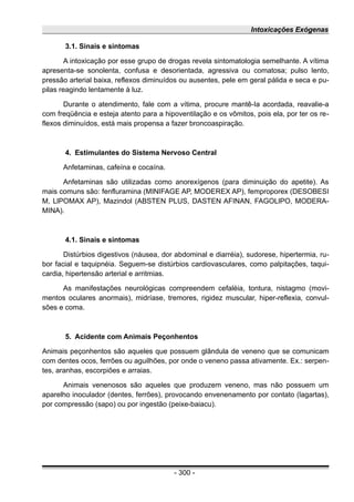 Intoxicações Exógenas
3.1. Sinais e sintomas
A intoxicação por esse grupo de drogas revela sintomatologia semelhante. A vítima
apresenta-se sonolenta, confusa e desorientada, agressiva ou comatosa; pulso lento,
pressão arterial baixa, reflexos diminuídos ou ausentes, pele em geral pálida e seca e pu-
pilas reagindo lentamente à luz.
Durante o atendimento, fale com a vítima, procure mantê-Ia acordada, reavalie-a
com freqüência e esteja atento para a hipoventilação e os vômitos, pois ela, por ter os re-
flexos diminuídos, está mais propensa a fazer broncoaspiração.
4. Estimulantes do Sistema Nervoso Central
Anfetaminas, cafeína e cocaína.
Anfetaminas são utilizadas como anorexígenos (para diminuição do apetite). As
mais comuns são: fenfluramina (MINIFAGE AP, MODEREX AP), femproporex (DESOBESI
M, LlPOMAX AP), Mazindol (ABSTEN PLUS, DASTEN AFINAN, FAGOLlPO, MODERA-
MINA).
4.1. Sinais e sintomas
Distúrbios digestivos (náusea, dor abdominal e diarréia), sudorese, hipertermia, ru-
bor facial e taquipnéia. Seguem-se distúrbios cardiovasculares, como palpitações, taqui-
cardia, hipertensão arterial e arritmias.
As manifestações neurológicas compreendem cefaléia, tontura, nistagmo (movi-
mentos oculares anormais), midríase, tremores, rigidez muscular, hiper-reflexia, convul-
sões e coma.
5. Acidente com Animais Peçonhentos
Animais peçonhentos são aqueles que possuem glândula de veneno que se comunicam
com dentes ocos, ferrões ou aguilhões, por onde o veneno passa ativamente. Ex.: serpen-
tes, aranhas, escorpiões e arraias.
Animais venenosos são aqueles que produzem veneno, mas não possuem um
aparelho inoculador (dentes, ferrões), provocando envenenamento por contato (lagartas),
por compressão (sapo) ou por ingestão (peixe-baiacu).
- 300 -
 