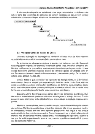 Manual do Atendimento Pré-Hospitalar – SIATE /CBPR
A intervenção adequada em estados de crise exige maturidade e controle emocio-
nal por parte dos socorristas. Se estes não se sentem capazes para agir, devem solicitar
substituição por outros colegas, atitude que demonstra maturidade emocional.
3.1. Princípios Gerais do Manejo de Crises
Quando a avaliação e a abordagem da vítima em crise são feitas de modo habilido-
so, estabelecem-se os alicerces para o êxito no manejo do caso.
Ao aproximar-se, observar o paciente e aqueles que estiverem com ele. Alguns si-
nais (linguagem corporal, por exemplo) esclarecem certos fatos. Observar também o am-
biente e certificar-se de que a vítima e outros presentes estejam protegidos, assim como a
equipe de socorro. Exemplo: objeto ao alcance da vitima que possa ser utilizado como ar-
ma. Em nenhum momento a equipe de socorro deve colocar-se em perigo. Se necessário
solicite apoio policial, médico, etc.
Coletar dados: o que aconteceu? se é portador de doença mental, se já teve crises
anteriores etc. Lembrar sempre que a aproximação deve ser calma, porém firme, com um
único socorrista servindo de interlocutor, identificando-se de forma clara, simples e decla-
rando sua intenção de ajuda- primeiro passo para estabelecer vínculo com a vítima. Man-
tenha-se a uma distância confortável e segura durante a abordagem.
Separar a vitima de outras pessoas com o objetivo de tranqüilizar o ambiente. Mui-
tas vezes a ansiedade dos presentes dificulta a abordagem e o manejo do caso. È indis-
pensável que o interventor tenha atitudes firmes, ordens claras e objetivas, mas não arro-
gantes.
Permitir a vítima que fale, ouvindo-a com cuidado. Isso é fundamental para consoli-
dar o vínculo. Mantenha contato visual enquanto o paciente fala; preste atenção e mostre-
se interessado; cuidado em não emitir opiniões precipitadas; não julgue e não critique
qualquer atitude dela; mantenha-se neutro. Comporte-se como um profissional em atendi-
mento e não em conversa informal. Dessa forma, você reassegura o paciente, fazendo-o
ver que lhe está proporcionando ajuda e que, mesmo o problema sendo difícil, poucos
são os realmente insolúveis.
- 309 -
 