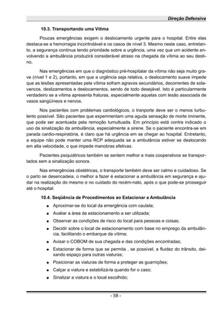 Direção Defensiva
10.3. Transportando uma Vítima
Poucas emergências exigem o deslocamento urgente para o hospital. Entre elas
destaca-se a hemorragia incontrolável e os casos de nível 3. Mesmo neste caso, entretan-
to, a segurança continua tendo prioridade sobre a urgência, uma vez que um acidente en-
volvendo a ambulância produzirá considerável atraso na chegada da vítima ao seu desti-
no.
Nas emergências em que o diagnóstico pré-hospitalar da vítima não seja muito gra-
ve (nível 1 e 2), portanto, em que a urgência seja relativa, o deslocamento suave impede
que as lesões apresentadas pela vítima sofram agravos secundários, decorrentes de sola-
vancos, deslizamentos e deslocamentos, sendo de todo desejável. Isto é particularmente
verdadeiro se a vítima apresenta fraturas, especialmente aquelas com lesão associada de
vasos sangüíneos e nervos.
Nos pacientes com problemas cardiológicos, o tranporte deve ser o menos turbu-
lento possível. São pacientes que experimentam uma aguda sensação de morte iminente,
que pode ser acentuada pela remoção tumultuada. Em princípio está contra indicado o
uso da sinalização da ambulância, especialmente a sirene. Se o paciente encontra-se em
parada cardio-respiratória, é claro que há urgência em se chegar ao hospital. Entretanto,
a equipe não pode manter uma RCP adequada se a ambulância estiver se deslocando
em alta velocidade, o que impede manobras efetivas.
Pacientes psiquiátricos também se sentem melhor e mais cooperativos se transpor-
tados sem a sinalização sonora.
Nas emergências obstétricas, o transporte também deve ser calmo e cuidadoso. Se
o parto se desencadeia, o melhor a fazer é estacionar a ambulância em segurança e aju-
dar na realização do mesmo e no cuidado do recém-nato, após o que pode-se prosseguir
até o hospital.
10.4. Seqüência de Procedimentos ao Estacionar a Ambulância
● Aproximar-se do local da emergência com cautela;
● Avaliar a área de estacionamento a ser utilizada;
● Observar as condições de risco do local para pessoas e coisas;
● Decidir sobre o local de estacionamento com base no emprego da ambulân-
cia, facilitando o embarque da vítima;
● Avisar o COBOM de sua chegada e das condições encontradas;
● Estacionar de forma que se permita , se possível, a fluidez do trânsito, dei-
xando espaço para outras viaturas;
● Posicionar as viaturas de forma a proteger as guarnições;
● Calçar a viatura e estabilizá-la quando for o caso;
● Sinalizar a viatura e o local escolhido;
- 58 -
 