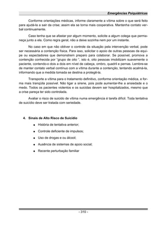 Emergências Psiquiátricas
Conforme orientações médicas, informe claramente a vítima sobre o que será feito
para ajudá-la a sair da crise; assim ela se torna mais cooperativa. Mantenha contato ver-
bal continuamente.
Caso tenha que se afastar por algum momento, solicite a algum colega que perma-
neça junto a ela. Como regra geral, não a deixe sozinha nem por um instante.
No caso em que não obtiver o controle da situação pela intervenção verbal, pode
ser necessária a contenção física. Para isso, solicitar o apoio de outras pessoas da equi-
pe ou espectadores que demonstrem preparo para colaborar. Se possível, promova a
contenção conhecida por “grupo de oito “, isto é, oito pessoas imobilizam suavemente o
paciente, contendo-o dois a dois em nível de cabeça, ombro, quadril e pernas. Lembre-se
de manter contato verbal contínuo com a vítima durante a contenção, tentando acalmá-la,
informando que a medida tomada se destina a protegê-la.
Transporte a vítima para o tratamento definitivo, conforme orientação médica, e for-
ma mais tranqüila possível. Não ligar a sirene, pois pode aumentar-lhe a ansiedade e o
medo. Todos os pacientes violentos e os suicidas devem ser hospitalizados, mesmo que
a crise pareça ter sido controlada.
Avaliar o risco de suicido de vítima numa emergência é tarefa difícil. Toda tentativa
de suicídio deve ser tratada com seriedade.
4. Sinais de Alto Risco de Suicídio
● História de tentativa anterior;
● Controle deficiente de impulsos;
● Uso de drogas e ou álcool;
● Ausência de sistemas de apoio social;
● Recente perturbação familiar
- 310 -
 
