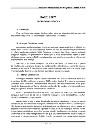 Manual do Atendimento Pré-Hospitalar – SIATE /CBPR
CAPÍTULO 25
EMERGÊNCIAS CLÍNICAS
1. Introdução
Este capítulo expõe noções básicas sobre algumas situações clínicas que mais
freqüentemente podem ser encontradas na prática dos socorristas.
2. Doenças Cardiovasculares
As doenças cardiovasculares ocupam a primeira causa geral de mortalidade em
nosso meio. Mais de 250.000 brasileiros morrem por ano em decorrência principalmente
do infarto agudo do miocárdio (IAM). Cinqüenta por cento das vítimas morrem antes de
chegar ao hospital, nas primeiras duas horas após o início dos sintomas. Assim, a morte
súbita por ataque cardíaco (PCR – parada cardiorrespiratória) é a emergência clínica mais
importante nos dias de hoje.
Não raro, o socorrista se depara com vítima de trauma que desencadeou quadro
de insuficiência coronariana (angina ou IAM) durante o atendimento, ou atende caso de
PCR de causa clínica. É fundamental saber identificar sinais e sintomas que possa, suge-
rir uma situação de emergência clínica e as medidas a serem tomadas.
2.1. Doença Coronariana
O coração tem seus próprios vasos sangüíneos para suprir a intimidade do múscu-
lo cardíaco de O2 e nutrientes e remover CO2 e outros detritos. É o sistema coronariano
(artérias e veias coronárias). Denominamos o músculo cardíaco de miocárdio. Para que o
miocárdio desempenhe de forma eficiente sua função de bomba, é fundamental que o
sangue oxigenado alcance a intimidade do seu tecido.
Quando as artérias coronarianas estão prejudicadas na sua função de transportar
sangue, o suprimento de O2 para o miocárdio é reduzido; como conseqüência, sua fun-
ção de bomba estará comprometida.
Ao processo lento e gradual de oclusão dos vasos sangüíneos chamamos ateros-
clerose (causa mais freqüente de angina). Na fase inicial da aterosclerose, ocorre deposi-
ção de gordura na parede dos vasos, estreitando sua luz. Conforme o tempo passa, um
depósito de cálcio vai endurecendo a parede do vaso, e o fluxo de sangue no vaso fica re-
duzido. A irregularidade da superfície provoca adesão de plaquetas circulantes formando
um trombo. Este pode alcançar tamanho tal que oclui completamente a luz do vaso, ou
quebrar-se e transformar-se em êmbolo (trombo circulante), que causa a obstrução do
- 311 -
 