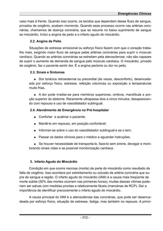 Emergências Clínicas
vaso mais à frente. Quando isso ocorre, os tecidos que dependem desse fluxo de sangue,
privados de oxigênio, acabam morrendo. Quando esse processo ocorre nas artérias coro-
nárias, chamamos de doença coronária, que se resume no baixo suprimento de sangue
ao miocárdio. Inclui a angina de peito e o infarto agudo do miocárdio.
2.2. Angina de Peito
Situações de estresse emocional ou esforço físico fazem com que o coração traba-
lhe mais, exigindo maior fluxo de sangue pelas artérias coronárias para suprir o músculo
cardíaco. Quando as artérias coronárias se estreitam pela aterosclerose, não são capazes
de suprir o aumento da demanda de sangue pelo músculo cardíaco. O miocárdio, privado
de oxigênio, faz o paciente sentir dor. É a angina pectoris ou dor no peito.
2.3. Sinais e Sintomas
● Dor torácica retroesternal ou precordial (às vezes, desconforto), desencade-
ada por esforço físico, estresse, refeição volumosa ou exposição a temperaturas
muito frias.
● A dor pode irradiar-se para membros superiores, ombros, mandíbula e por-
ção superior do abdome. Raramente ultrapassa dois a cinco minutos, desaparecen-
do com repouso e uso de vasodilatador sublingual.
2.4. Atendimento de Emergência no Pré-hospitalar
● Confortar e acalmar o paciente;
● Mantê-lo em repouso, em posição confortável;
● Informar-se sobre o uso do vasodilatador sublingual e se o tem;
● Passar os dados clínicos para o médico e aguardar instruções;
● Se houver necessidade de transporta-lo, faze-lo sem sirene, devagar e moni-
torando sinais vitais e se possível monitorização cardíaca.
3. Infarto Agudo do Miocárdio
Condição em que ocorre necrose (morte) de parte do miocárdio como resultado da
falta de oxigênio. Isso acontece por estreitamento ou oclusão da artéria coronária que su-
pre de sangue a região. O infarto agudo do miocárdio (IAM) é a causa mais freqüente de
morte súbita (50% das mortes ocorrem nas primeiras horas); muitas dessas vítimas pode-
riam ser salvas com medidas prontas e relativamente fáceis (manobras de RCP). Daí a
importância de identificar precocemente o infarto agudo do miocárdio.
A causa principal do IAM é a aterosclerose das coronárias, que pode ser desenca-
deada por esforço físico, situação de estresse, fadiga, mas também no repouso. A princi-
- 312 -
 