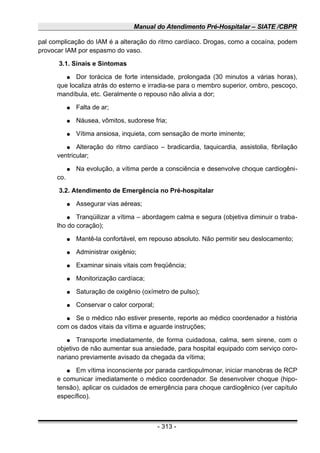 Manual do Atendimento Pré-Hospitalar – SIATE /CBPR
pal complicação do IAM é a alteração do ritmo cardíaco. Drogas, como a cocaína, podem
provocar IAM por espasmo do vaso.
3.1. Sinais e Sintomas
● Dor torácica de forte intensidade, prolongada (30 minutos a várias horas),
que localiza atrás do esterno e irradia-se para o membro superior, ombro, pescoço,
mandíbula, etc. Geralmente o repouso não alivia a dor;
● Falta de ar;
● Náusea, vômitos, sudorese fria;
● Vítima ansiosa, inquieta, com sensação de morte iminente;
● Alteração do ritmo cardíaco – bradicardia, taquicardia, assistolia, fibrilação
ventricular;
● Na evolução, a vítima perde a consciência e desenvolve choque cardiogêni-
co.
3.2. Atendimento de Emergência no Pré-hospitalar
● Assegurar vias aéreas;
● Tranqüilizar a vítima – abordagem calma e segura (objetiva diminuir o traba-
lho do coração);
● Mantê-la confortável, em repouso absoluto. Não permitir seu deslocamento;
● Administrar oxigênio;
● Examinar sinais vitais com freqüência;
● Monitorização cardíaca;
● Saturação de oxigênio (oxímetro de pulso);
● Conservar o calor corporal;
● Se o médico não estiver presente, reporte ao médico coordenador a história
com os dados vitais da vítima e aguarde instruções;
● Transporte imediatamente, de forma cuidadosa, calma, sem sirene, com o
objetivo de não aumentar sua ansiedade, para hospital equipado com serviço coro-
nariano previamente avisado da chegada da vítima;
● Em vítima inconsciente por parada cardiopulmonar, iniciar manobras de RCP
e comunicar imediatamente o médico coordenador. Se desenvolver choque (hipo-
tensão), aplicar os cuidados de emergência para choque cardiogênico (ver capítulo
específico).
- 313 -
 