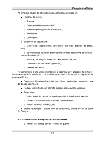 Emergências Clínicas
As principais causas de alteração de consciência são divididas em :
● Primárias do cérebro
○ Trauma;
○ Doença cerebrovascular – AVC;
○ Infecções (meningites, encefalites, etc.);
○ Neoplasias;
○ Convulsões.
● Sistêmicas ou secundárias
○ Metabólicas (hipoglicemia, cetoacidose diabética, distúrbio do cálcio,
etc.);
○ Encefalopatias hipóxicas (insuficiência cardíaca congestiva, doença pul-
monar obstrutiva, etc.);
○ Intoxicações (drogas, álcool, monóxido de carbono, etc.);
○ Causas físicas (insolação, hipotermia);
○ Estados carenciais.
No atendimento a uma vítima inconsciente o socorrista deve proceder de forma or-
denada e sistemática monitorando os sinais vitais no sentido de impedir a progressão da
lesão neurológica.
● Colher uma história rápida – doenças prévias, medicações, alcoolismo, uso
de drogas, trauma, etc.
● Realizar exame físico com atenção especial aos seguintes aspectos:
● Sinais vitais:
○ pele – sinais de trauma, de picadas de agulha, insuficiência vascular
○ cabeça – sinais de trauma craniano, rigidez de nuca
○ hálito – alcoólico, diabético, etc.
● Exame neurológico – avaliar nível de consciência, pupilas, escala de coma
de Glasgow.
6.1. Atendimento de Emergência no Pré-hospitalar
● Manter vias aéreas pérvias – cânula de guedel;
- 316 -
 