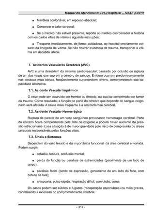 Manual do Atendimento Pré-Hospitalar – SIATE /CBPR
● Mantê-la confortável, em repouso absoluto;
● Conservar o calor corporal;
● Se o médico não estiver presente, reporte ao médico coordenador a história
com os dados vitais da vítima e aguarde instruções;
● Trasporte imediatamente, de forma cuidadosa, ao hospital previamente avi-
sado da chegada da vítima. Se não houver evidência de trauma, transportar a víti-
ma em decúbito lateral.
7. Acidentes Vasculares Cerebrais (AVC)
AVC é uma desordem do sistema cardiovascular, causada por oclusão ou ruptura
de um dos vasos que suprem o cérebro de sangue. Embora ocorram predominantemente
nas pessoas mais idosas, freqüentemente surpreendem jovens, comprometendo sua ca-
pacidade laborativa.
7.1. Acidente Vascular Isquêmico
O vaso pode ser obstruído por trombo ou êmbolo, ou sua luz comprimida por tumor
ou trauma. Como resultado, a função de parte do cérebro que depende do sangue oxige-
nado será afetada. A causa mais freqüente é a aterosclerose cerebral.
7.2. Acidente Vascular Hemorrágico
Ruptura da parede de um vaso sangüíneo provocando hemorragia cerebral. Parte
do cérebro ficará comprometida pela falta de oxigênio e poderá haver aumento da pres-
são intracraniana. Essa situação é de maior gravidade pelo risco de compressão de áreas
cerebrais responsáveis pelas funções vitais.
7.3. Sinais e Sintomas
Dependem do vaso lesado e da importância funcional da área cerebral envolvida.
Podem surgir:
● cefaléia, tontura, confusão mental;
● perda de função ou paralisia de extremidades (geralmente de um lado do
corpo);
● paralisia facial (perda de expressão, geralmente de um lado da face, com
defeito na fala);
● anisocoria, pulso rápido, respiração difícil, convulsão, coma.
Os casos podem ser súbitos e fugazes (recuperação espontânea) ou mais graves,
confirmando a extensão do comprometimento cerebral.
- 317 -
 